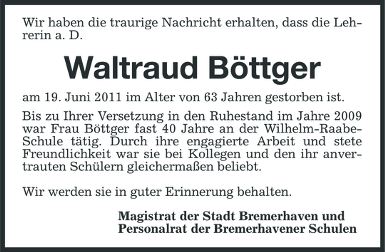 <p>Wir haben die traurige Nachricht erhalten, dass die Lehrerin a. D.</p><p>Waltraud Böttger<br />am 19. Juni 2011 im Alter von 63 Jahren gestorben ist. Bis zu Ihrer Versetzung in den Ruhestand im Jahre 2009 war Frau Böttger fast 40 Jahre an der Wilhelm-RaabeSchule tätig. Durch ihre engagierte Arbeit und stete Freundlichkeit war sie bei Kollegen und den ihr anvertrauten Schülern gleichermaßen beliebt. Wir werden sie in guter Erinnerung behalten. Magistrat der Stadt Bremerhaven und Personalrat der Bremerhavener Schulen</p>