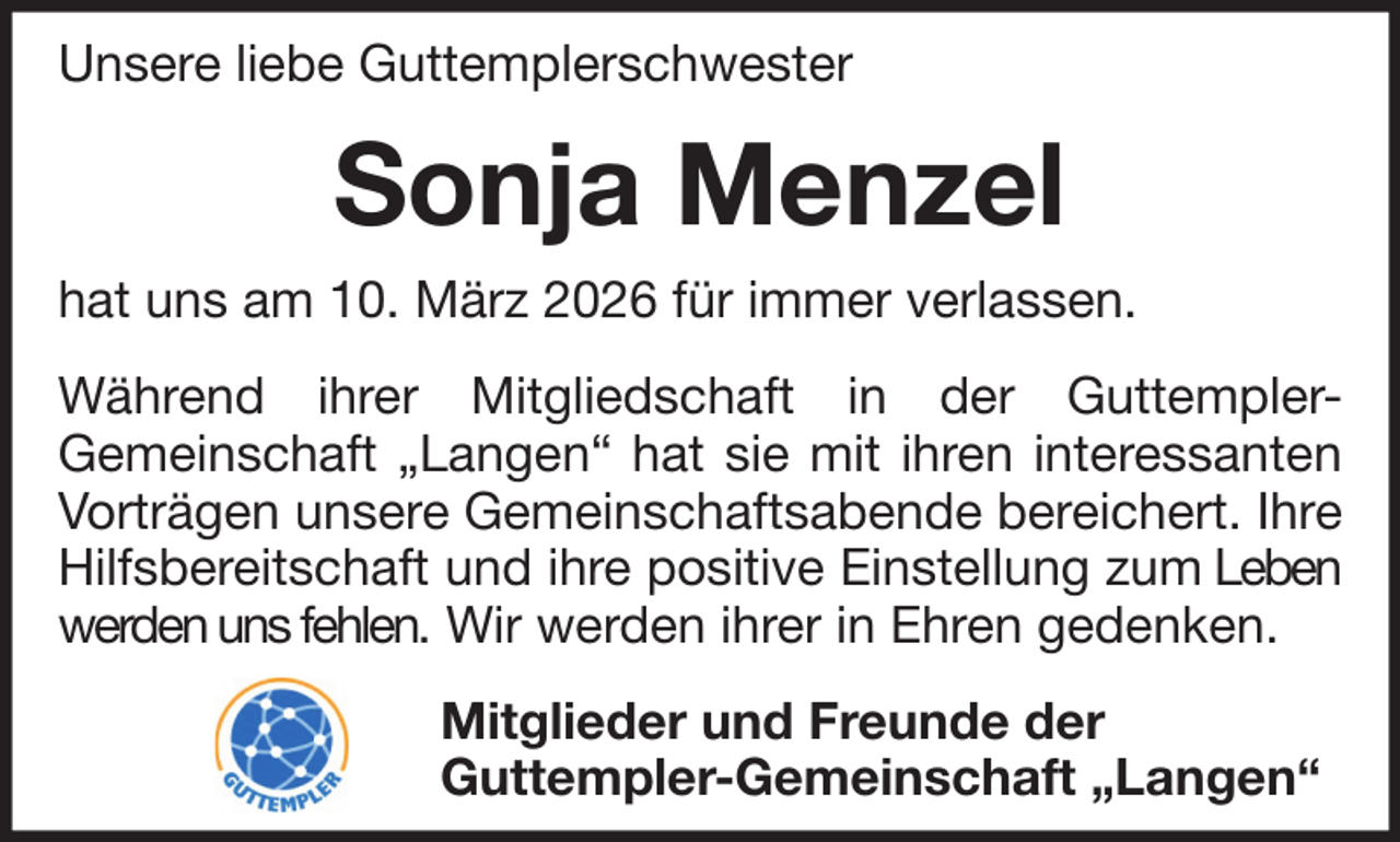 <p>Unsere liebe Guttemplerschwester</p><p>Sonja Menzel<br />hat uns am 10. März 2026 für immer verlassen.<br />Während ihrer Mitgliedschaft in der GuttemplerGemeinschaft „Langen“ hat sie mit ihren interessanten<br />Vorträgen unsere Gemeinschaftsabende bereichert. Ihre<br />Hilfsbereitschaft und ihre positive Einstellung zum Leben<br />werden uns fehlen. Wir werden ihrer in Ehren gedenken.<br />Mitglieder und Freunde der<br />Guttempler-Gemeinschaft „Langen“</p>