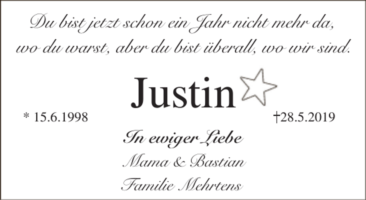 <p>Du bist jetzt schon ein Jahr nicht mehr da,<br />wo du warst, aber du bist überall, wo wir sind.</p><p>* 15.6.1998</p><p>Justin<br />In ewiger Liebe<br />Mama &amp; Bastian<br />Familie Mehrtens</p><p>28.5.2019</p>