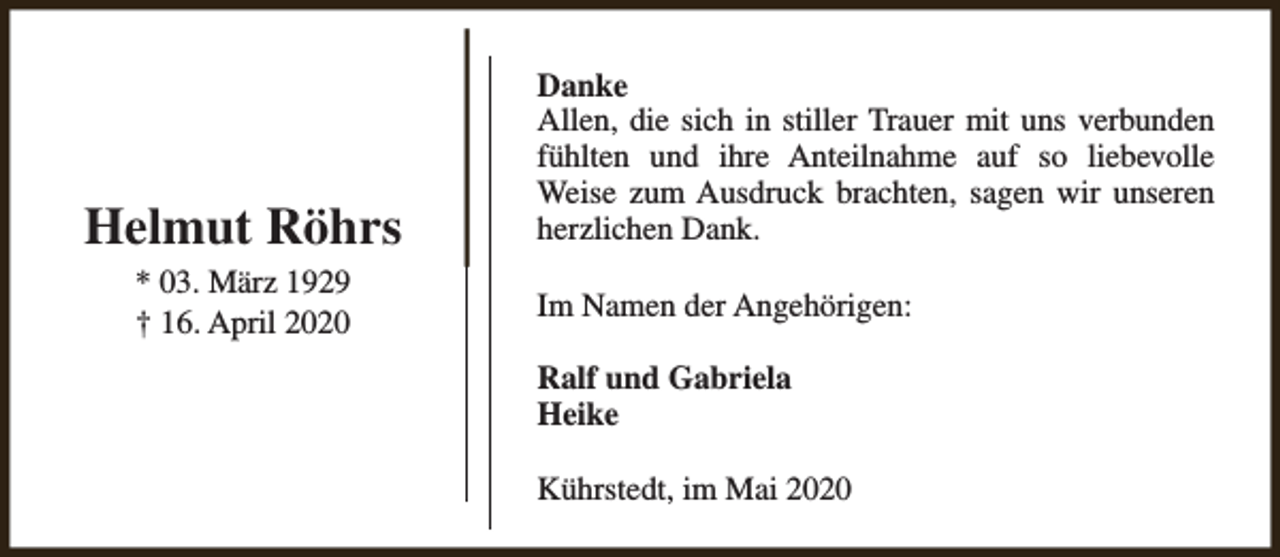 <p>Helmut Röhrs<br />* 03. März 1929<br />† 16. April 2020</p><p>Danke<br />Allen, die sich in stiller Trauer mit uns verbunden<br />fühlten und ihre Anteilnahme auf so liebevolle<br />Weise zum Ausdruck brachten, sagen wir unseren<br />herzlichen Dank.<br />Im Namen der Angehörigen:<br />Ralf und Gabriela<br />Heike<br />Kührstedt, im Mai 2020</p>
