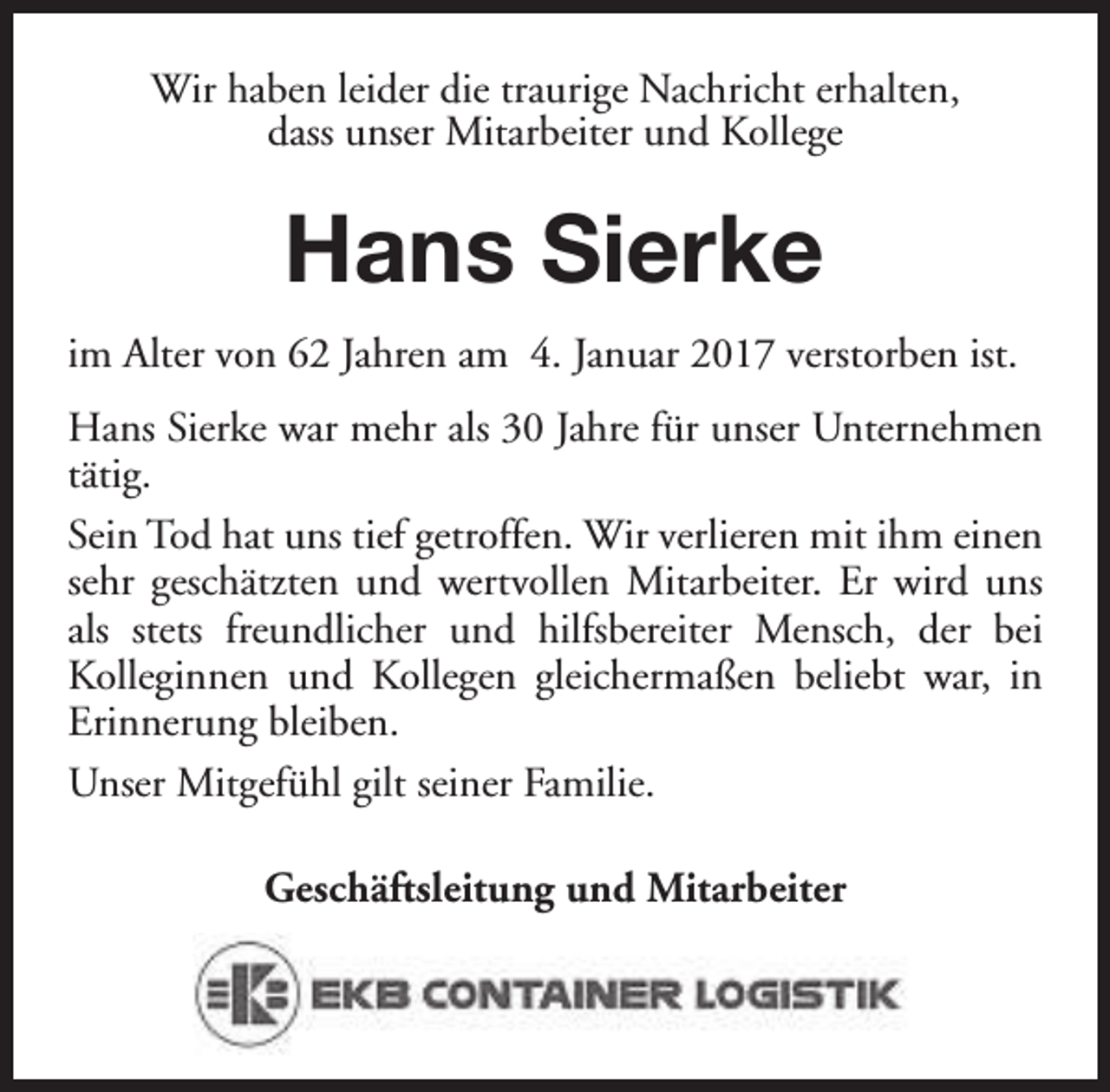 <p>Wir haben leider die traurige Nachricht erhalten,<br />dass unser Mitarbeiter und Kollege</p><p>Hans Sierke<br />im Alter von 62 Jahren am 4. Januar 2017 verstorben ist.<br />Hans Sierke war mehr als 30 Jahre für unser Unternehmen<br />tätig.<br />Sein Tod hat uns tief getroffen. Wir verlieren mit ihm einen<br />sehr geschätzten und wertvollen Mitarbeiter. Er wird uns<br />als stets freundlicher und hilfsbereiter Mensch, der bei<br />Kolleginnen und Kollegen gleichermaßen beliebt war, in<br />Erinnerung bleiben.<br />Unser Mitgefühl gilt seiner Familie.<br />Geschäftsleitung und Mitarbeiter</p>