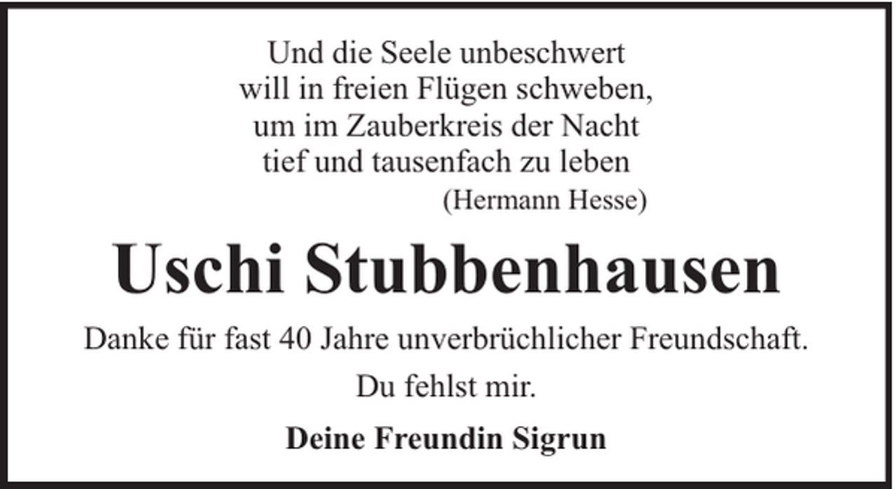 <p>Und die Seele unbeschwert<br />will in freien Flügen schweben,<br />um im Zauberkreis der Nacht<br />tief und tausenfach zu leben<br />(Hermann Hesse)</p><p>Uschi Stubbenhausen<br />Danke für fast 40 Jahre unverbrüchlicher Freundschaft.<br />Du fehlst mir.<br />Deine Freundin Sigrun</p>