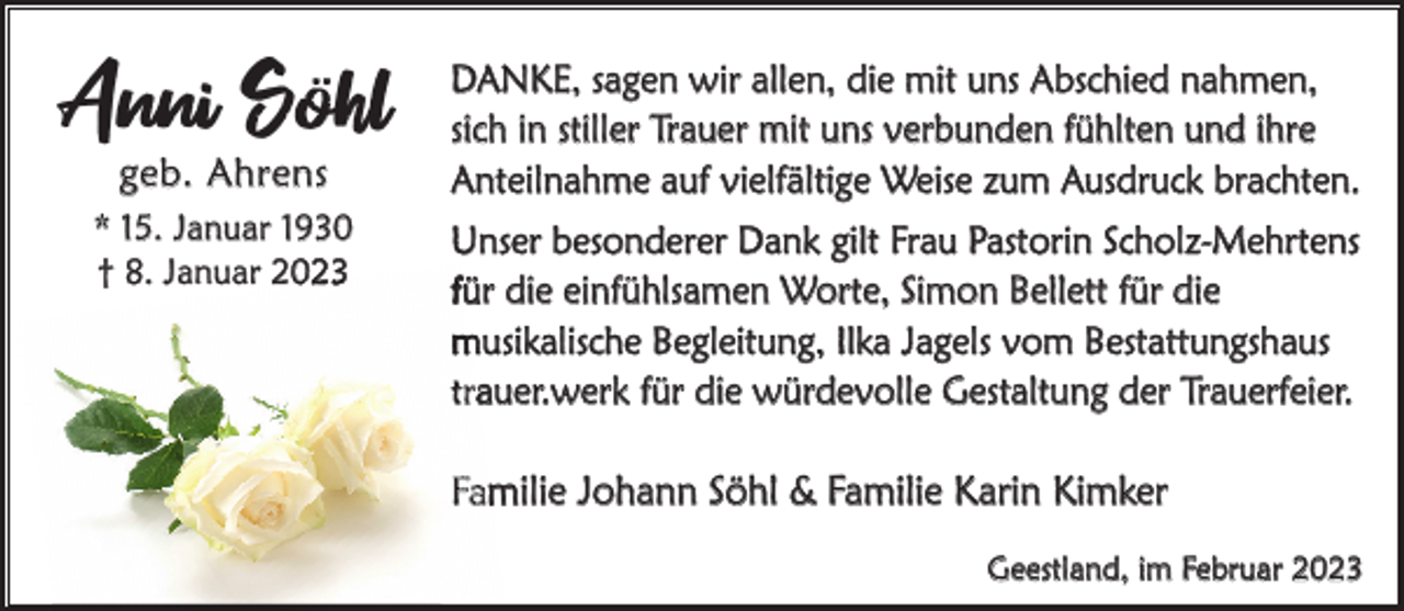 <p>Anni Söhl<br />geb. Ahrens</p><p>* 15. Januar 1930<br />† 8. Januar 223</p><p>DAnke, sagen wir allen, die mit uns Abschied nahmen,<br />sich in stiller Trauer mit uns verbunden fühlten und ihre<br />Anteilnahme auf vielfältige Weise zum Ausdruck brachten.<br />Unser besonderer Dank gilt Frau Pastorin Scholz-Mehrtens<br />für die einfühlsamen Worte, Simon Bellett für die<br />musikalische Begleitung, Ilka Jagels vom Bestattungshaus<br />trauer.werk für die würdevolle Gestaltung der Trauerfeier.</p><p>Familie Johann Söhl &amp; Familie karin kimker<br />Geestland, im Februar 2023</p>