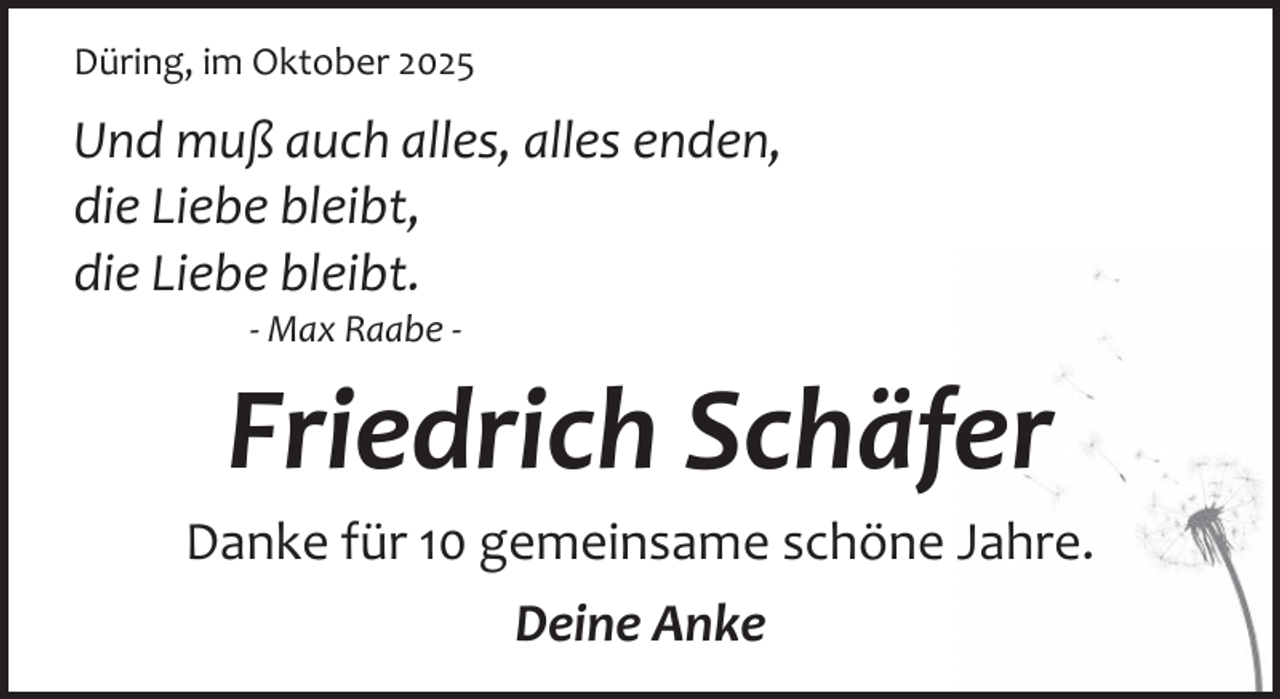 <p>Düring, im Oktober 2025</p><p>Und muß auch alles, alles enden,<br />die Liebe bleibt,<br />die Liebe bleibt.<br />­ Max Raabe ­</p><p>Friedrich Schäfer</p><p>Danke für 10 gemeinsame schöne Jahre.<br />Deine Anke</p>