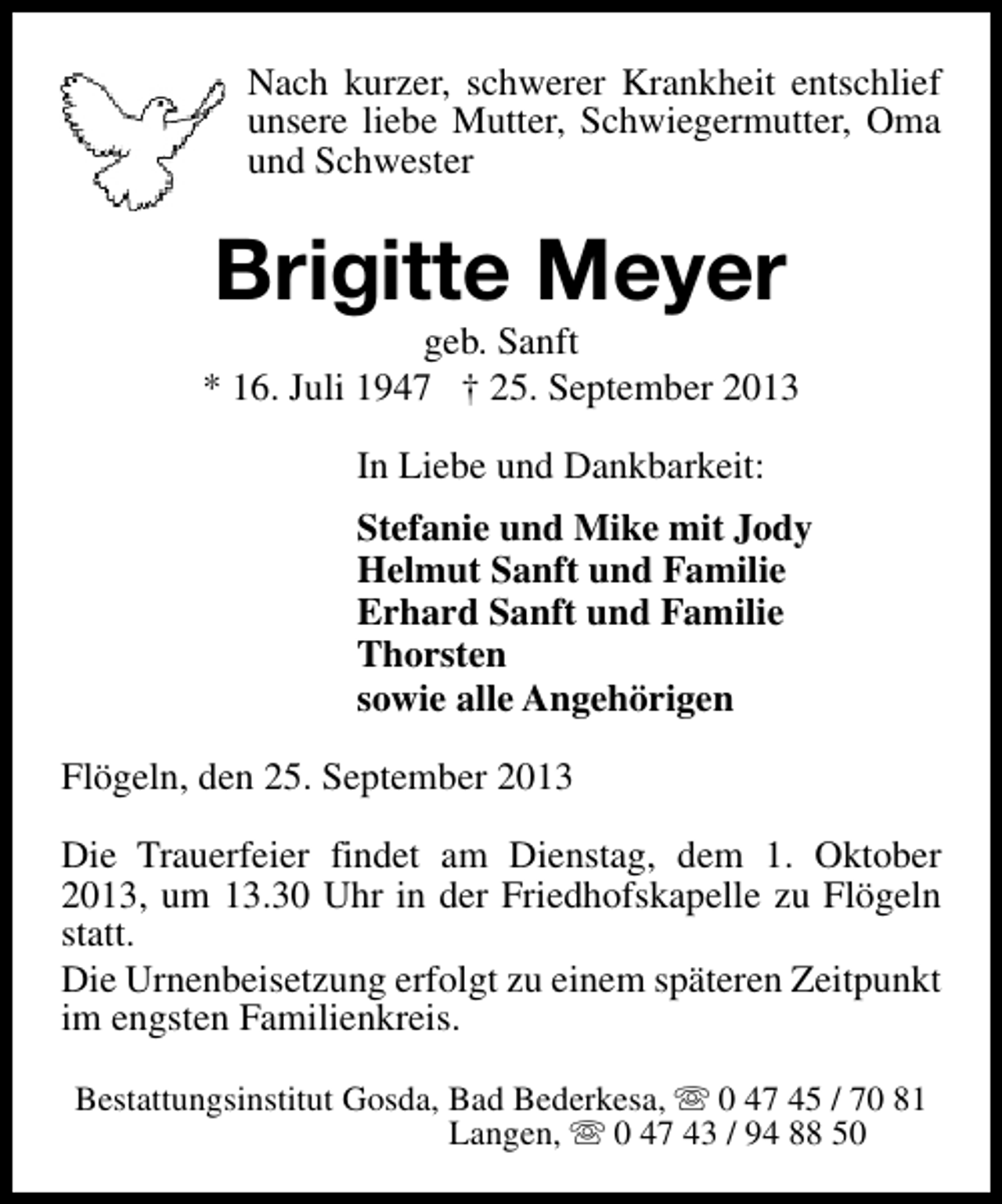 <p>Nach kurzer, schwerer Krankheit entschlief<br />unsere liebe Mutter, Schwiegermutter, Oma<br />und Schwester</p><p>Brigitte Meyer</p><p>geb. Sanft<br />* 16. Juli 1947 † 25. September 2013<br />In Liebe und Dankbarkeit:<br />Stefanie und Mike mit Jody<br />Helmut Sanft und Familie<br />Erhard Sanft und Familie<br />Thorsten<br />sowie alle Angehörigen<br />Flögeln, den 25. September 2013<br />Die Trauerfeier findet am Dienstag, dem 1. Oktober<br />2013, um 13.30 Uhr in der Friedhofskapelle zu Flögeln<br />statt.<br />Die Urnenbeisetzung erfolgt zu einem späteren Zeitpunkt<br />im engsten Familienkreis.<br />Bestattungsinstitut Gosda, Bad Bederkesa, s 0 47 45 / 70 81<br />Langen, s 0 47 43 / 94 88 50</p>