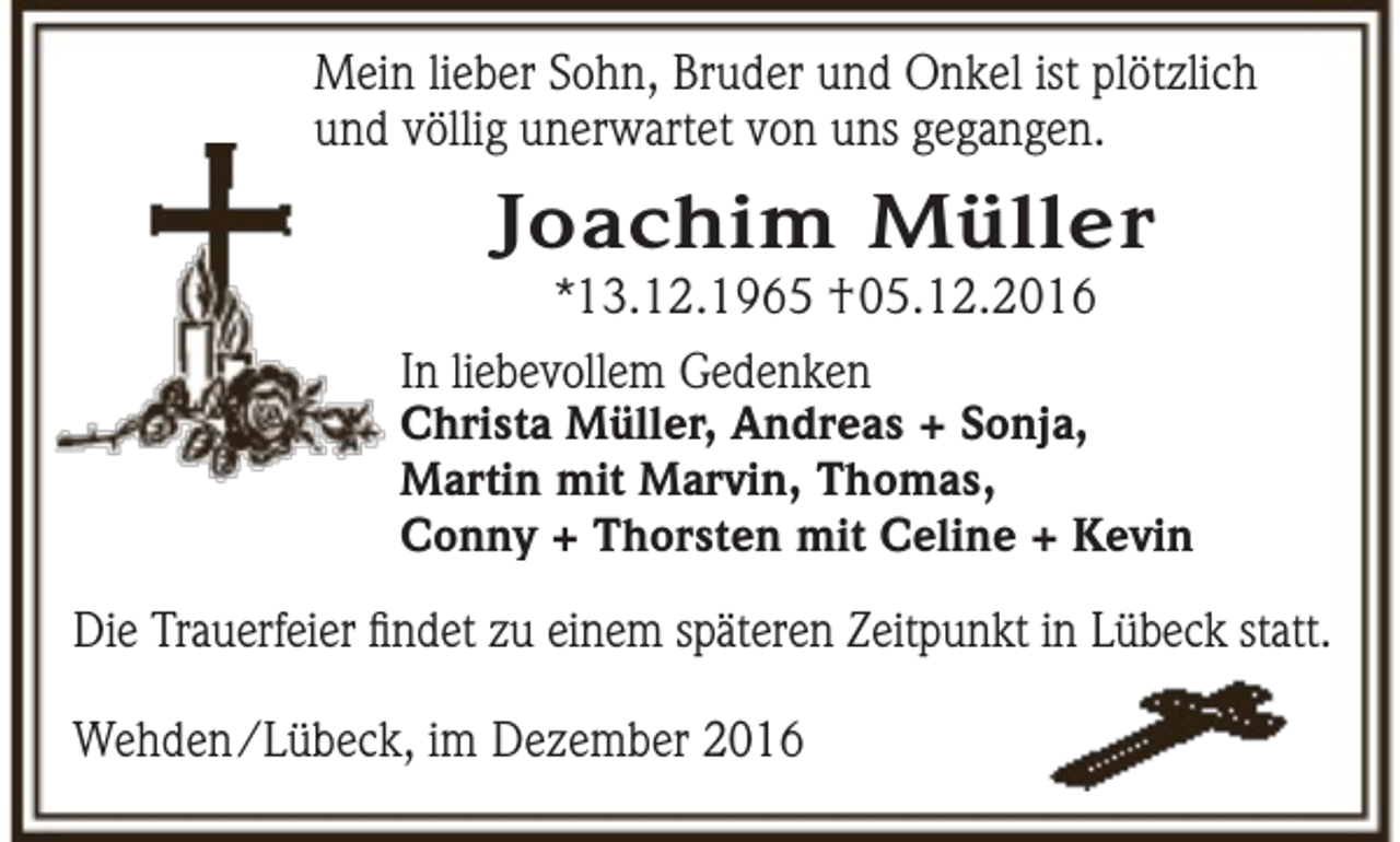 <p>Mein lieber Sohn, Bruder und Onkel ist plötzlich<br />und völlig unerwartet von uns gegangen.</p><p>Joachim Müller<br />*13.12.1965 †05.12.2016</p><p>In liebevollem Gedenken</p><p>Christa Müller, Andreas + Sonja,<br />Martin mit Marvin, Thomas,<br />Conny + Thorsten mit Celine + Kevin</p><p>Die Trauerfeier findet zu einem späteren Zeitpunkt in Lübeck statt.<br />Wehden/Lübeck, im Dezember 2016</p>
