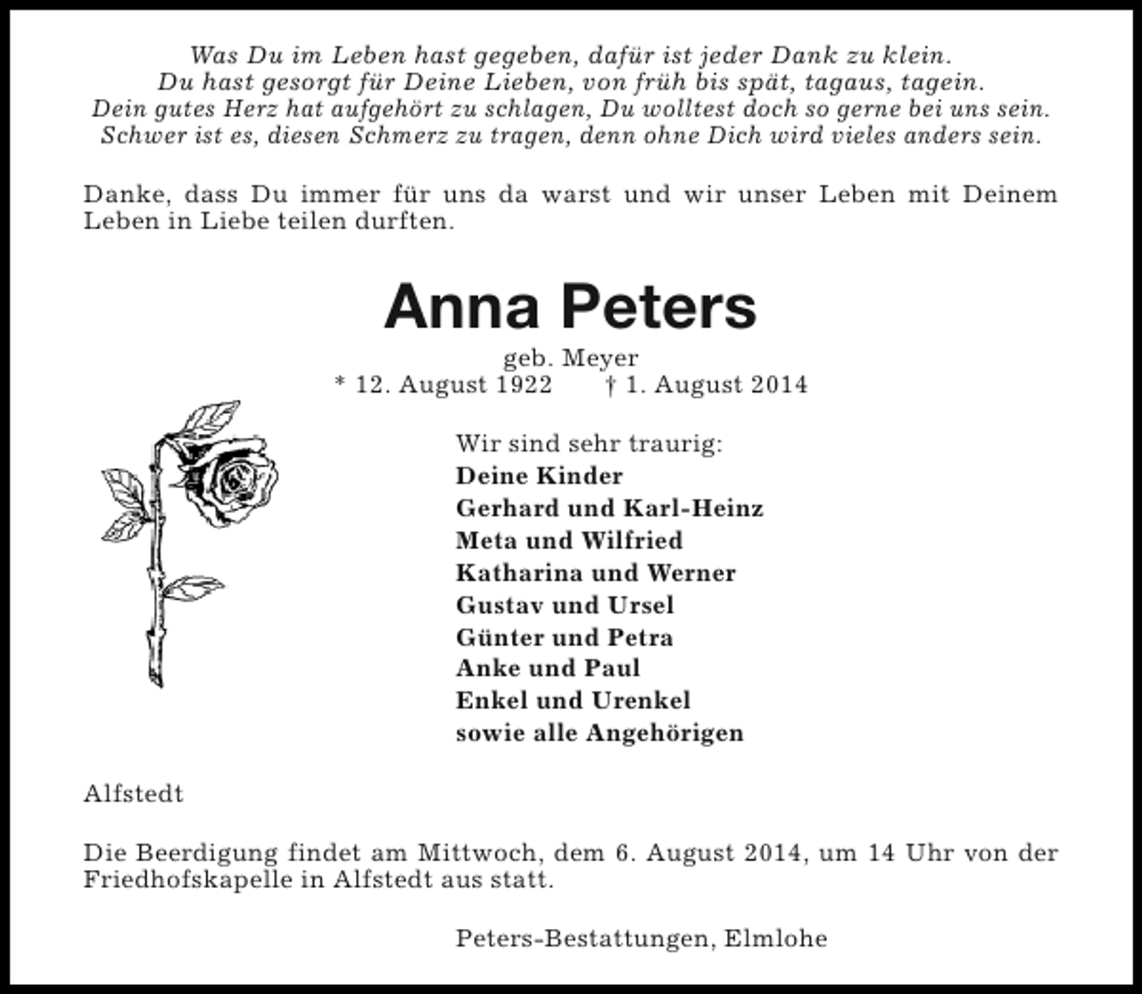 <p>Was Du im Leben hast gegeben, dafür ist jeder Dank zu klein.<br />Du hast gesorgt für Deine Lieben, von früh bis spät, tagaus, tagein.<br />Dein gutes Herz hat aufgehört zu schlagen, Du wolltest doch so gerne bei uns sein.<br />Schwer ist es, diesen Schmerz zu tragen, denn ohne Dich wird vieles anders sein.<br />Danke, dass Du immer für uns da warst und wir unser Leben mit Deinem<br />Leben in Liebe teilen durften.</p><p>Anna Peters</p><p>geb. Meyer<br />* 12. August 1922<br />† 1. August 2014<br />Wir sind sehr traurig:<br />Deine Kinder<br />Gerhard und Karl-Heinz<br />Meta und Wilfried<br />Katharina und Werner<br />Gustav und Ursel<br />Günter und Petra<br />Anke und Paul<br />Enkel und Urenkel<br />sowie alle Angehörigen<br />Alfstedt<br />Die Beerdigung findet am Mittwoch, dem 6. August 2014, um 14 Uhr von der<br />Friedhofskapelle in Alfstedt aus statt.<br />Peters-Bestattungen, Elmlohe</p>