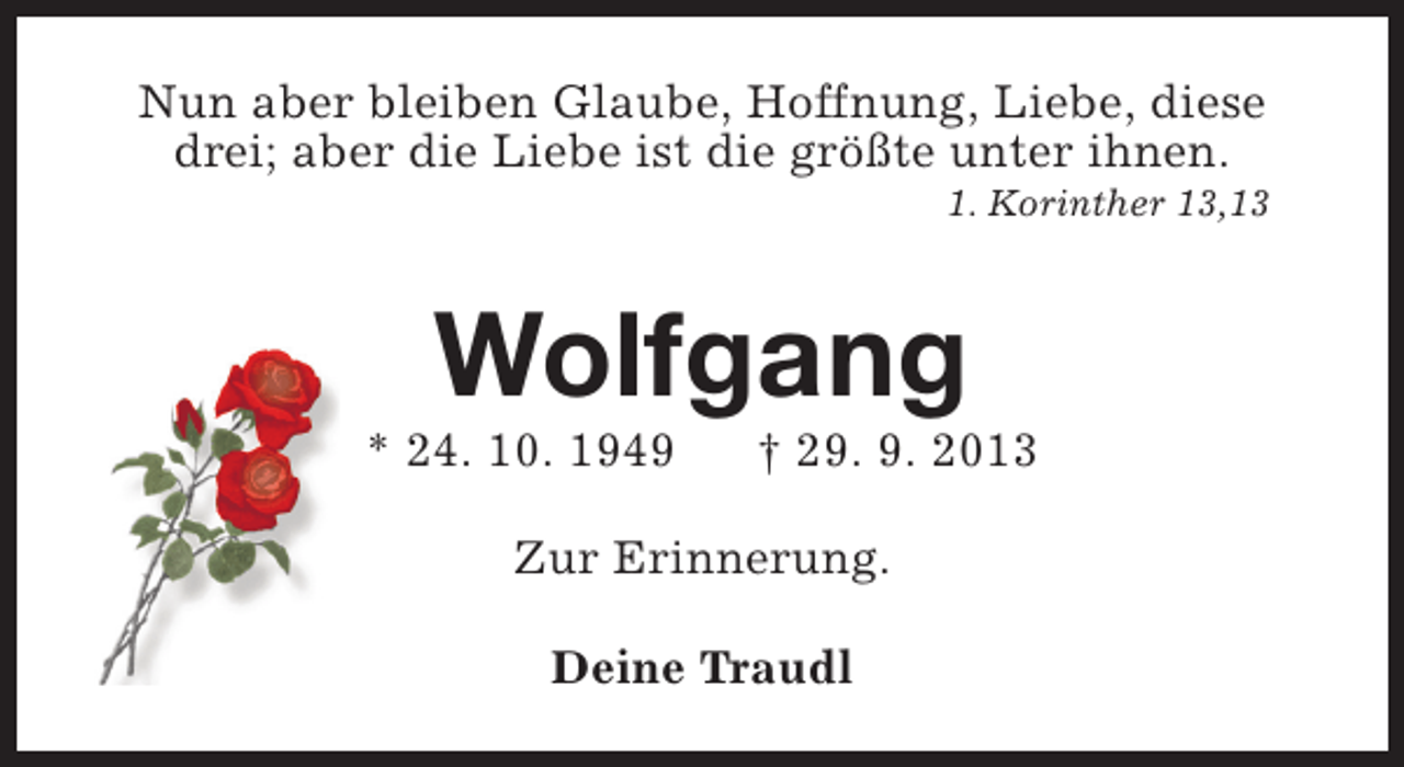 <p>Nun aber bleiben Glaube, Hoffnung, Liebe, diese<br />drei; aber die Liebe ist die größte unter ihnen.</p><p>1. Korinther 13,13</p><p>Wolfgang</p><p>* 24. 10. 1949</p><p>† 29. 9. 2013</p><p>Zur Erinnerung.<br />Deine Traudl</p>