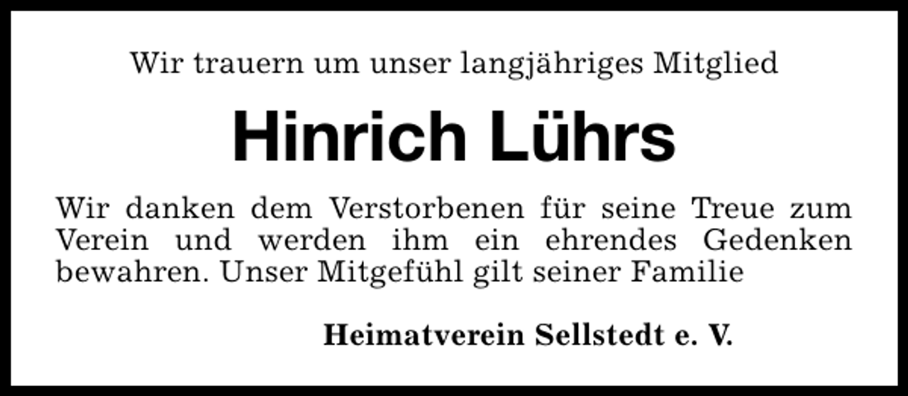 <p>Wir trauern um unser langjähriges Mitglied</p><p>Hinrich Lührs<br />Wir danken dem Verstorbenen für seine Treue zum<br />Verein und werden ihm ein ehrendes Gedenken<br />bewahren. Unser Mitgefühl gilt seiner Familie<br />Heimatverein Sellstedt e. V.</p>