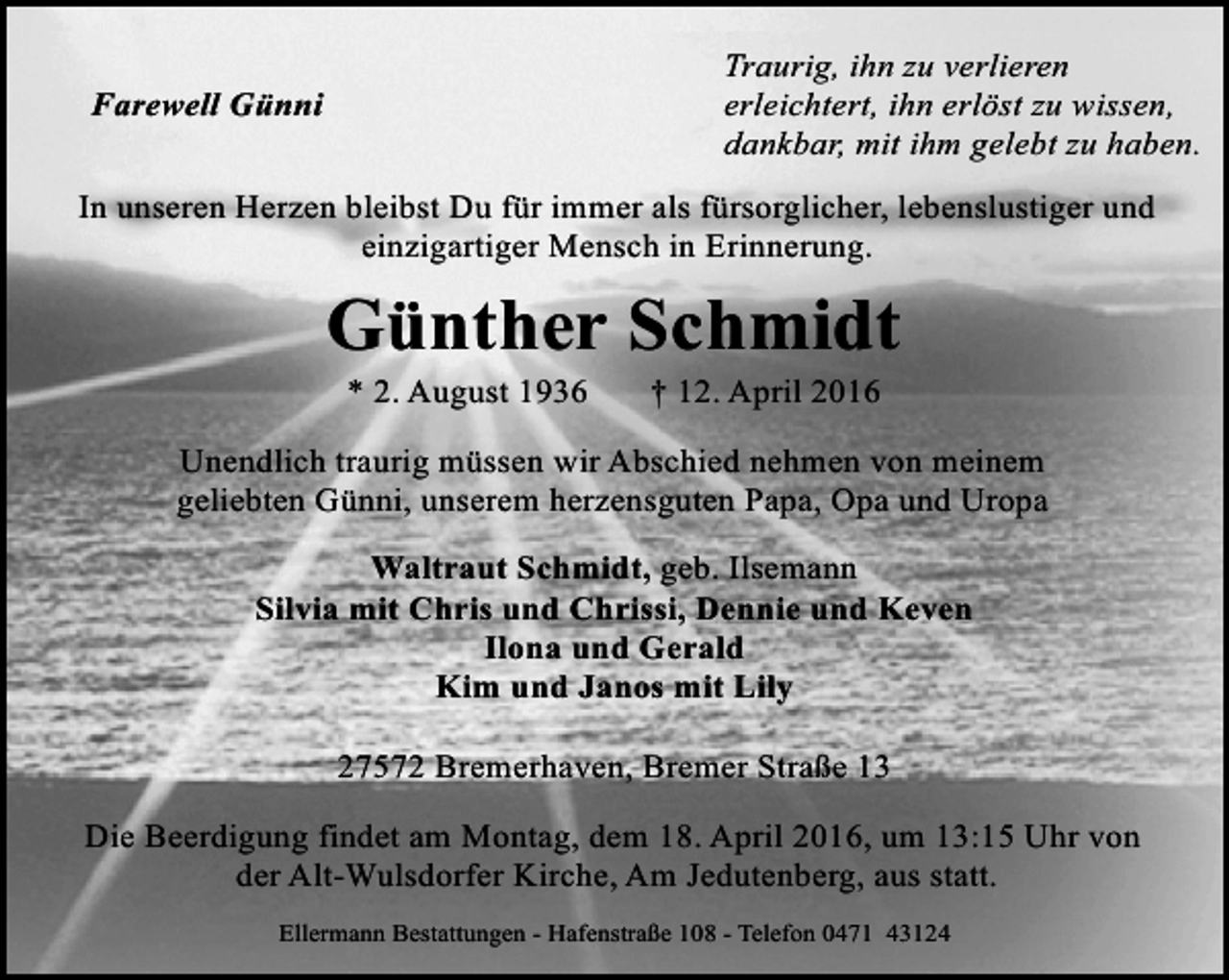 <p>Traurig, ihn zu verlieren<br />erleichtert, ihn erlöst zu wissen,<br />dankbar, mit ihm gelebt zu haben.</p><p>Farewell Günni</p><p>In unseren Herzen bleibst Du für immer als fürsorglicher, lebenslustiger und<br />einzigartiger Mensch in Erinnerung.</p><p>Günther Schmidt<br />* 2. August 1936</p><p>† 12. April 2016</p><p>Unendlich traurig müssen wir Abschied nehmen von meinem<br />geliebten Günni, unserem herzensguten Papa, Opa und Uropa<br />Waltraut Schmidt, geb. Ilsemann<br />Silvia mit Chris und Chrissi, Dennie und Keven<br />Ilona und Gerald<br />Kim und Janos mit Lily<br />27572 Bremerhaven, Bremer Straße 13<br />Die Beerdigung findet am Montag, dem 18. April 2016, um 13:15 Uhr von<br />der Alt-Wulsdorfer Kirche, Am Jedutenberg, aus statt.<br />Ellermann Bestattungen - Hafenstraße 108 - Telefon 0471 43124</p>