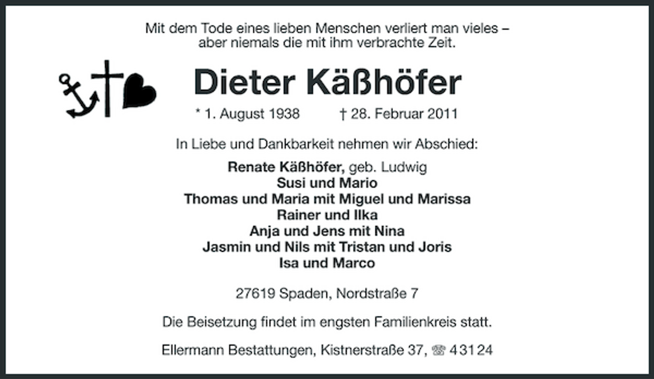 <p>Mit dem Tode eines lieben Menschen verliert man vieles –<br />aber niemals die mit ihm verbrachte Zeit.<br />Dieter Käßhöfer<br />* 1. August 1938 † 28. Februar 2011<br />In Liebe und Dankbarkeit nehmen wir Abschied:<br />Renate Käßhöfer, geb. Ludwig<br />Susi und Mario<br />Thomas und Maria mit Miguel und Marissa<br />Rainer und Ilka<br />Anja und Jens mit Nina<br />Jasmin und Nils mit Tristan und Joris<br />Isa und Marco<br />27619 Spaden, Nordstraße 7</p>
<p>Die Beisetzung findet im engsten Familienkreis statt.</p>
<p>Ellermann Bestattungen, Kistnerstraße 37, T 4 31 24</p>