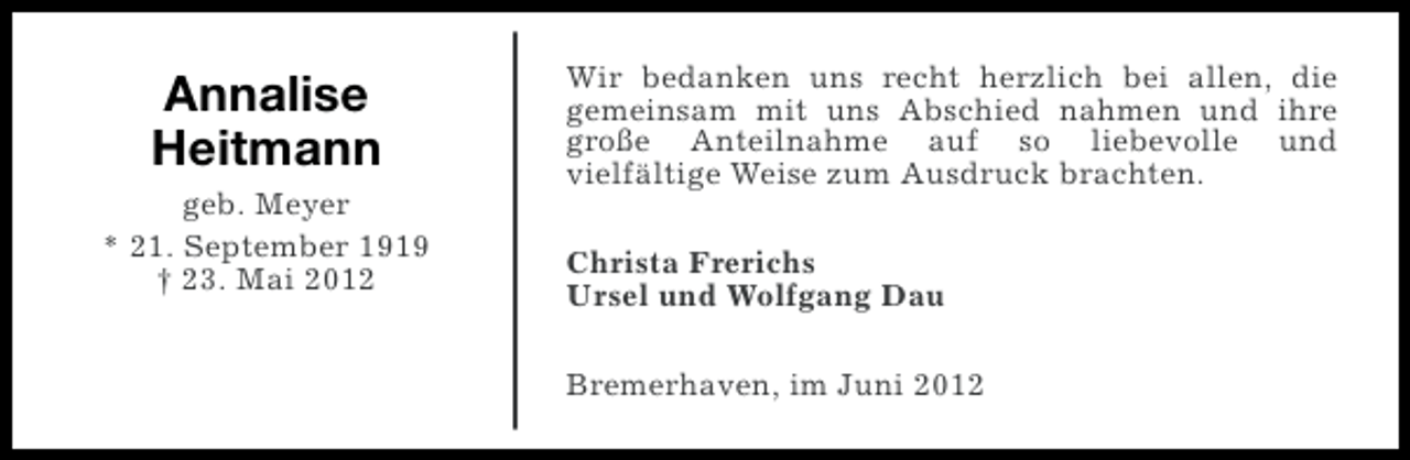 <p>Annalise<br />Heitmann<br />geb. Meyer<br />* 21. September 1919<br />† 23. Mai 2012</p><p>Wir bedanken uns recht herzlich bei allen, die<br />gemeinsam mit uns Abschied nahmen und ihre<br />große Anteilnahme auf so liebevolle und<br />vielfältige Weise zum Ausdruck brachten.<br />Christa Frerichs<br />Ursel und Wolfgang Dau<br />Bremerhaven, im Juni 2012</p>