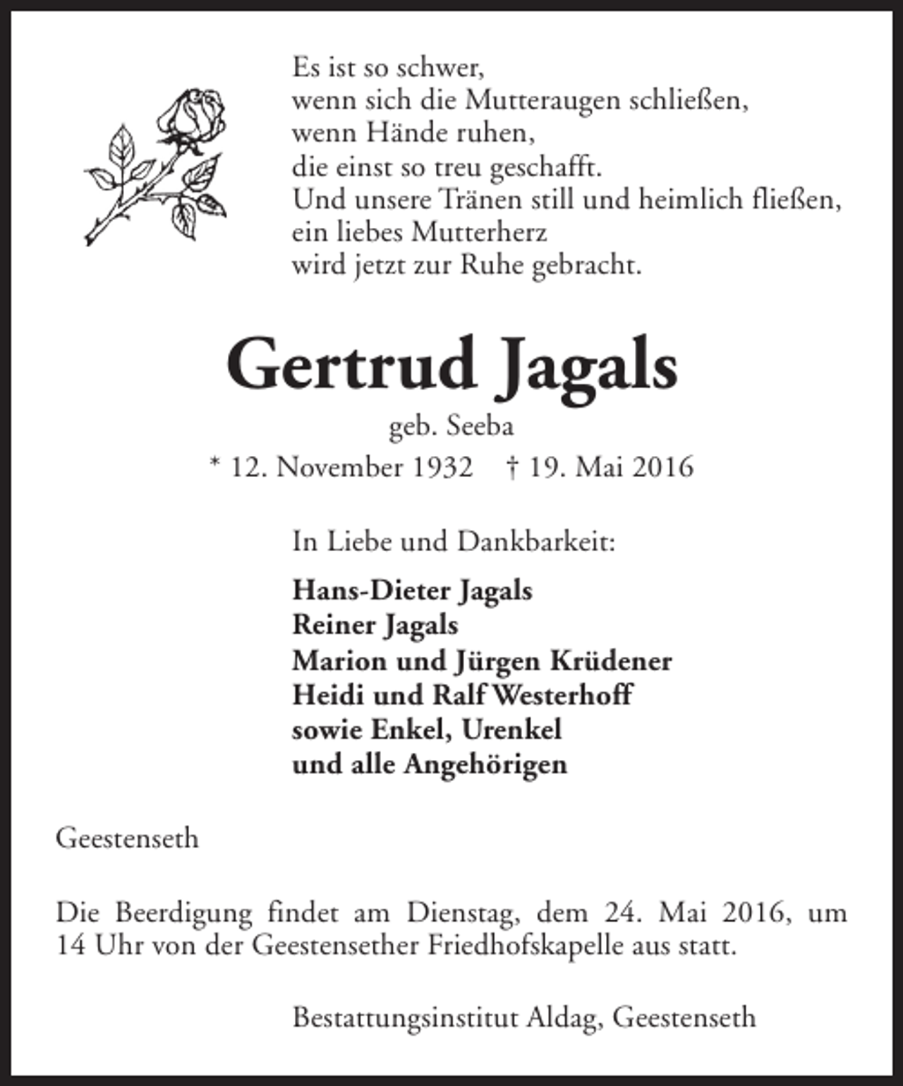 <p>Es ist so schwer,<br />wenn sich die Mutteraugen schließen,<br />wenn Hände ruhen,<br />die einst so treu geschafft.<br />Und unsere Tränen still und heimlich fließen,<br />ein liebes Mutterherz<br />wird jetzt zur Ruhe gebracht.</p><p>Gertrud Jagals</p><p>geb. Seeba<br />* 12. November 1932 † 19. Mai 2016<br />In Liebe und Dankbarkeit:<br />Hans-Dieter Jagals<br />Reiner Jagals<br />Marion und Jürgen Krüdener<br />Heidi und Ralf Westerhoff<br />sowie Enkel, Urenkel<br />und alle Angehörigen<br />Geestenseth<br />Die Beerdigung findet am Dienstag, dem 24. Mai 2016, um<br />14 Uhr von der Geestensether Friedhofskapelle aus statt.<br />Bestattungsinstitut Aldag, Geestenseth</p>