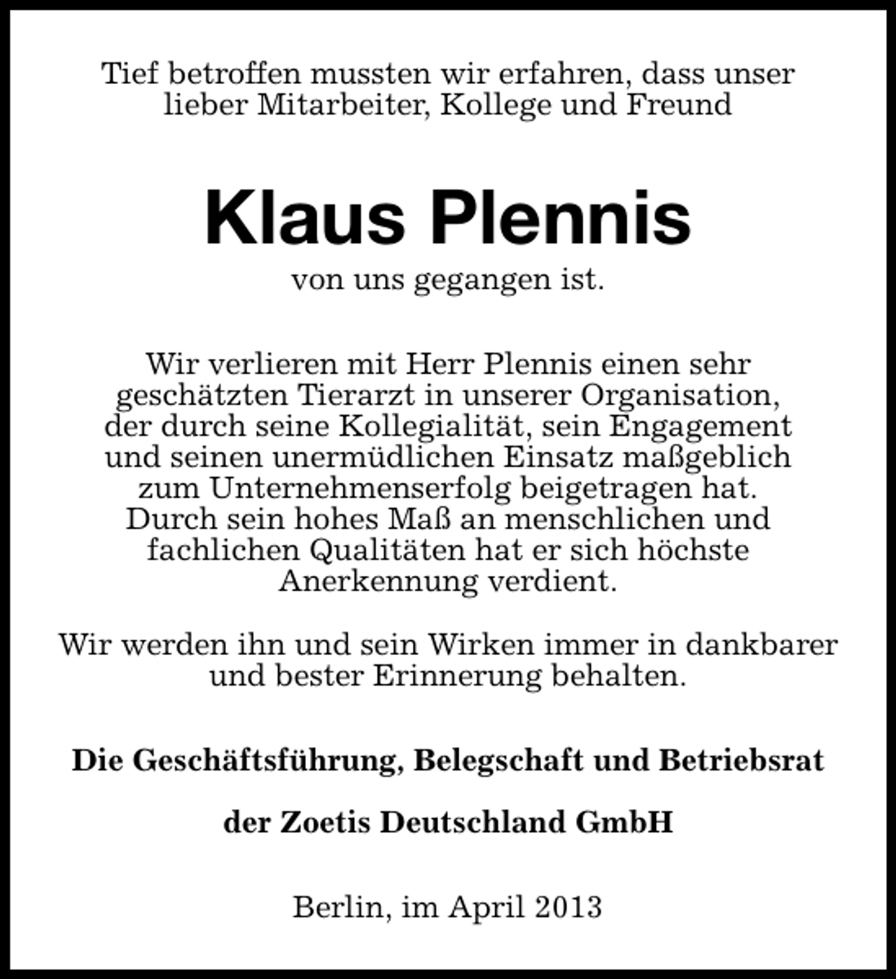 <p>Tief betroffen mussten wir erfahren, dass unser<br />lieber Mitarbeiter, Kollege und Freund</p><p>Klaus Plennis<br />von uns gegangen ist.</p><p>Wir verlieren mit Herr Plennis einen sehr<br />geschätzten Tierarzt in unserer Organisation,<br />der durch seine Kollegialität, sein Engagement<br />und seinen unermüdlichen Einsatz maßgeblich<br />zum Unternehmenserfolg beigetragen hat.<br />Durch sein hohes Maß an menschlichen und<br />fachlichen Qualitäten hat er sich höchste<br />Anerkennung verdient.<br />Wir werden ihn und sein Wirken immer in dankbarer<br />und bester Erinnerung behalten.<br />Die Geschäftsführung, Belegschaft und Betriebsrat<br />der Zoetis Deutschland GmbH<br />Berlin, im April 2013</p>