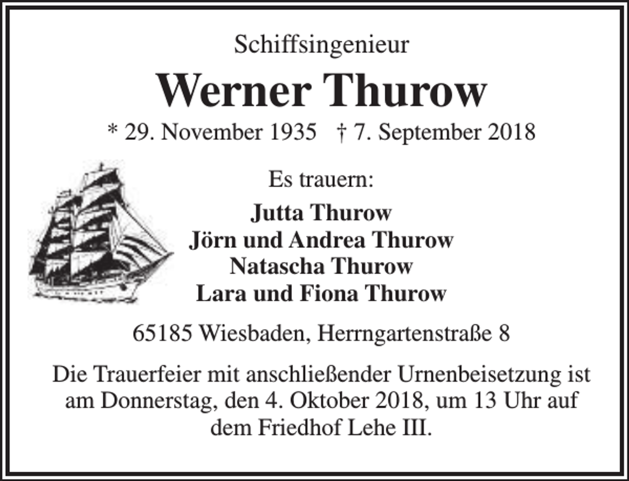 <p>Schiffsingenieur</p><p>Werner Thurow</p><p>* 29. November 1935 † 7. September 2018<br />Es trauern:<br />Jutta Thurow<br />Jörn und Andrea Thurow<br />Natascha Thurow<br />Lara und Fiona Thurow<br />65185 Wiesbaden, Herrngartenstraße 8<br />Die Trauerfeier mit anschließender Urnenbeisetzung ist<br />am Donnerstag, den 4. Oktober 2018, um 13 Uhr auf<br />dem Friedhof Lehe III.</p>