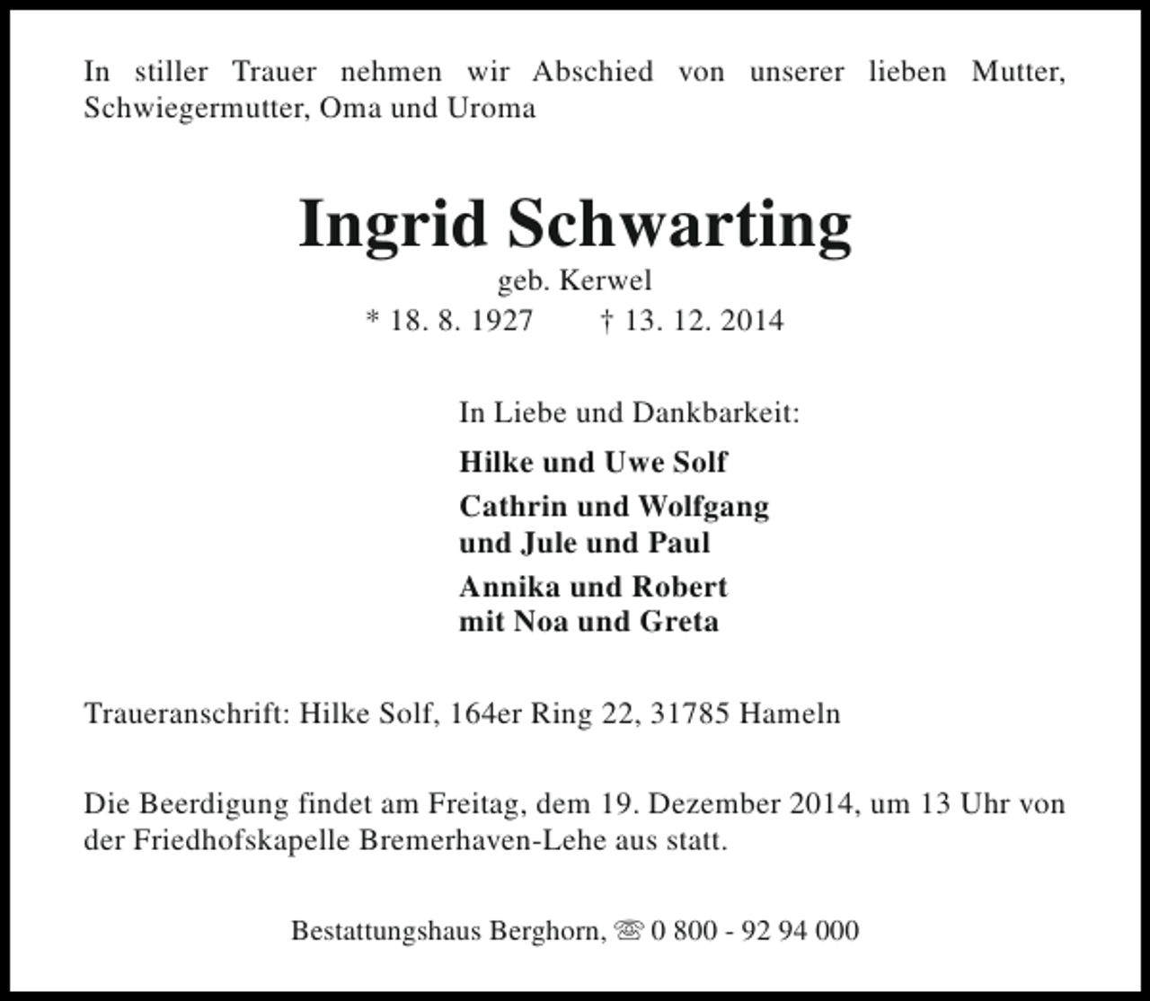 <p>In stiller Trauer nehmen wir Abschied von unserer lieben Mutter,<br />Schwiegermutter, Oma und Uroma</p><p>Ingrid Schwarting<br />geb. Kerwel<br />* 18. 8. 1927<br />† 13. 12. 2014</p><p>In Liebe und Dankbarkeit:<br />Hilke und Uwe Solf<br />Cathrin und Wolfgang<br />und Jule und Paul<br />Annika und Robert<br />mit Noa und Greta<br />Traueranschrift: Hilke Solf, 164er Ring 22, 31785 Hameln<br />Die Beerdigung findet am Freitag, dem 19. Dezember 2014, um 13 Uhr von<br />der Friedhofskapelle Bremerhaven-Lehe aus statt.<br />Bestattungshaus Berghorn, s 0 800 - 92 94 000</p>
