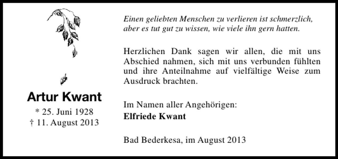 <p>Einen geliebten Menschen zu verlieren ist schmerzlich,<br />aber es tut gut zu wissen, wie viele ihn gern hatten.</p><p>Herzlichen Dank sagen wir allen, die mit uns<br />Abschied nahmen, sich mit uns verbunden fühlten<br />und ihre Anteilnahme auf vielfältige Weise zum<br />Ausdruck brachten.</p><p>Artur Kwant<br />* 25. Juni 1928<br />† 11. August 2013</p><p>Im Namen aller Angehörigen:<br />Elfriede Kwant<br />Bad Bederkesa, im August 2013</p>