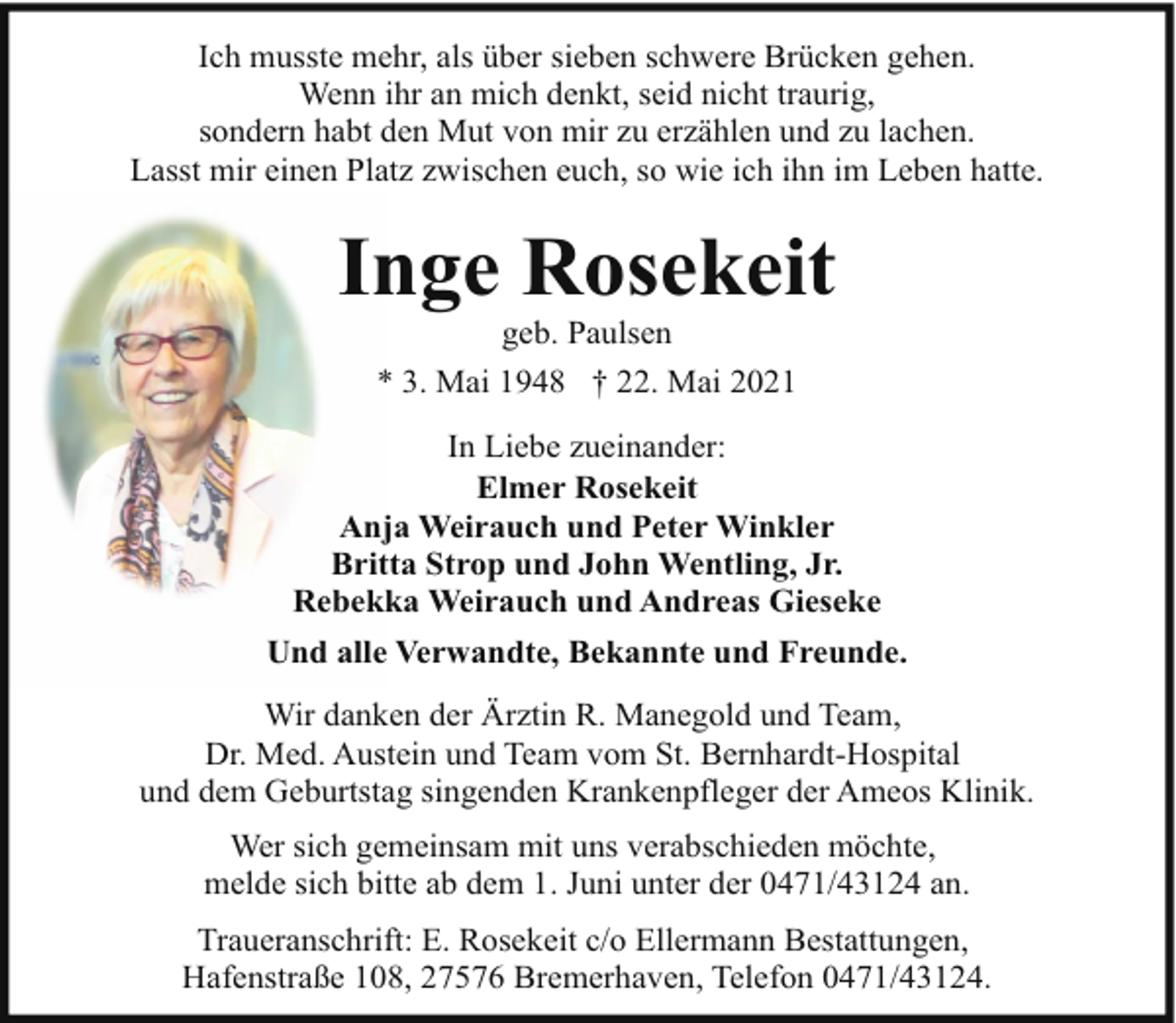 <p>Ich musste mehr, als über sieben schwere Brücken gehen.<br />Wenn ihr an mich denkt, seid nicht traurig,<br />sondern habt den Mut von mir zu erzählen und zu lachen.<br />Lasst mir einen Platz zwischen euch, so wie ich ihn im Leben hatte.</p><p>Inge Rosekeit<br />geb. Paulsen</p><p>* 3. Mai 1948 † 22. Mai 2021<br />In Liebe zueinander:<br />Elmer Rosekeit<br />Anja Weirauch und Peter Winkler<br />Britta Strop und John Wentling, Jr.<br />Rebekka Weirauch und Andreas Gieseke<br />Und alle Verwandte, Bekannte und Freunde.<br />Wir danken der Ärztin R. Manegold und Team,<br />Dr. Med. Austein und Team vom St. Bernhardt-Hospital<br />und dem Geburtstag singenden Krankenpfleger der Ameos Klinik.<br />Wer sich gemeinsam mit uns verabschieden möchte,<br />melde sich bitte ab dem 1. Juni unter der 0471/43124 an.<br />Traueranschrift: E. Rosekeit c/o Ellermann Bestattungen,<br />Hafenstraße 108, 27576 Bremerhaven, Telefon 0471/43124.</p>