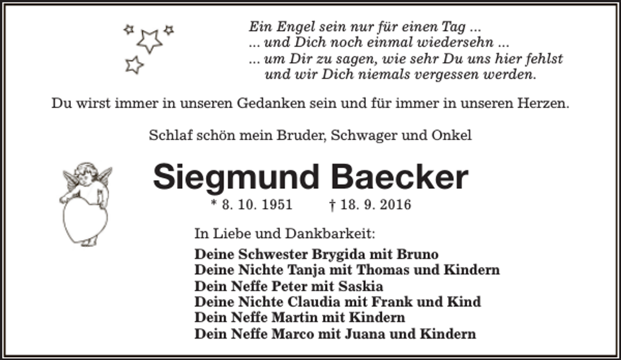 <p>Ein Engel sein nur für einen Tag ...<br />... und Dich noch einmal wiedersehn ...<br />... um Dir zu sagen, wie sehr Du uns hier fehlst<br />und wir Dich niemals vergessen werden.<br />Du wirst immer in unseren Gedanken sein und für immer in unseren Herzen.<br />Schlaf schön mein Bruder, Schwager und Onkel</p><p>Siegmund Baecker<br />* 8. 10. 1951</p><p>† 18. 9. 2016</p><p>In Liebe und Dankbarkeit:<br />Deine Schwester Brygida mit Bruno<br />Deine Nichte Tanja mit Thomas und Kindern<br />Dein Neffe Peter mit Saskia<br />Deine Nichte Claudia mit Frank und Kind<br />Dein Neffe Martin mit Kindern<br />Dein Neffe Marco mit Juana und Kindern</p>