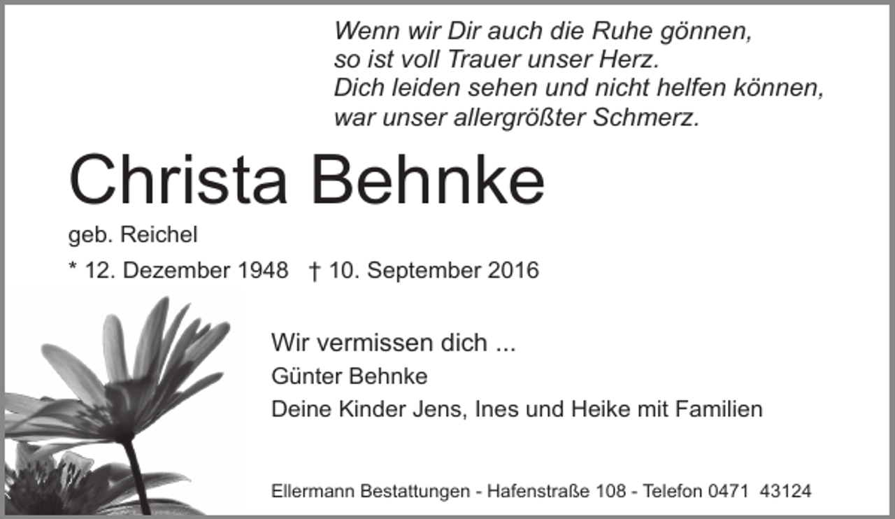 <p>Wenn wir Dir auch die Ruhe gönnen,<br />so ist voll Trauer unser Herz.<br />Dich leiden sehen und nicht helfen können,<br />war unser allergrößter Schmerz.</p><p>Christa Behnke</p><p>geb. Reichel</p><p>* 12. Dezember 1948 † 10. September 2016</p><p>Wir vermissen dich ...<br />Günter Behnke<br />Deine Kinder Jens, Ines und Heike mit Familien<br />Ellermann Bestattungen - Hafenstraße 108 - Telefon 0471 43124</p>