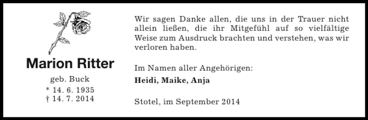<p>Wir sagen Danke allen, die uns in der Trauer nicht<br />allein ließen, die ihr Mitgefühl auf so vielfältige<br />Weise zum Ausdruck brachten und verstehen, was wir<br />verloren haben.</p><p>Marion Ritter<br />geb. Buck<br />* 14. 6. 1935<br />† 14. 7. 2014</p><p>Im Namen aller Angehörigen:<br />Heidi, Maike, Anja<br />Stotel, im September 2014</p>