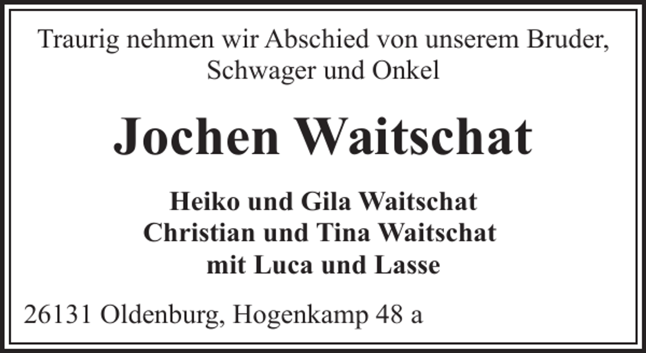 <p>Traurig nehmen wir Abschied von unserem Bruder,<br />Schwager und Onkel</p><p>Jochen Waitschat<br />Heiko und Gila Waitschat<br />Christian und Tina Waitschat<br />mit Luca und Lasse<br />26131 Oldenburg, Hogenkamp 48 a</p>