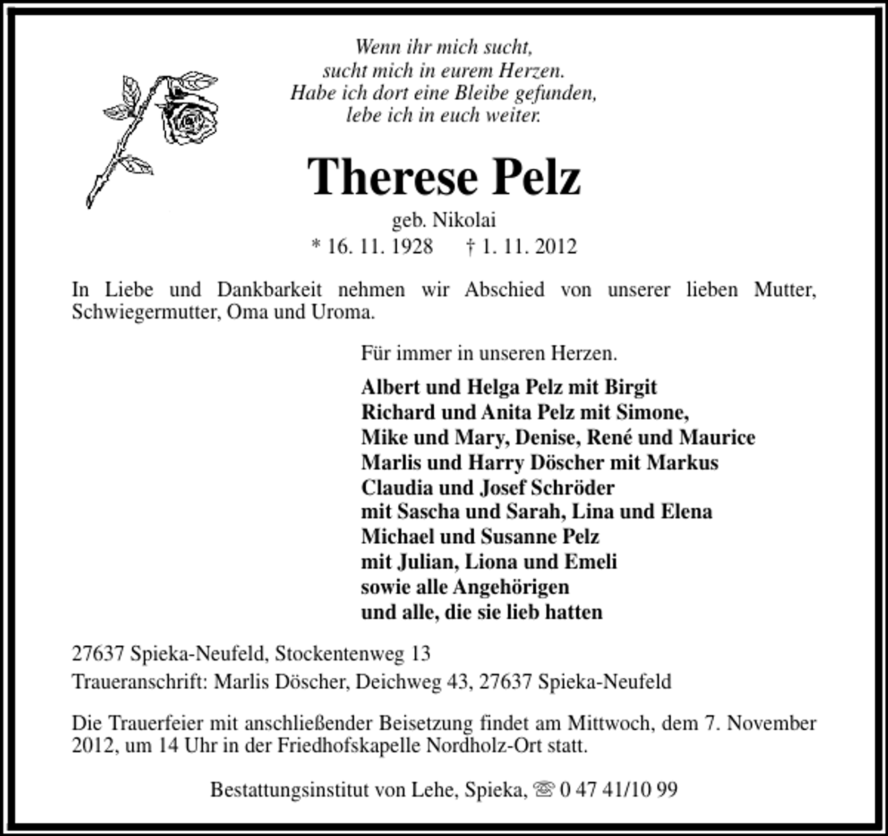 <p>Wenn ihr mich sucht,<br />sucht mich in eurem Herzen.<br />Habe ich dort eine Bleibe gefunden,<br />lebe ich in euch weiter.</p><p>Therese Pelz<br />geb. Nikolai<br />* 16. 11. 1928 † 1. 11. 2012</p><p>In Liebe und Dankbarkeit nehmen wir Abschied von unserer lieben Mutter,<br />Schwiegermutter, Oma und Uroma.<br />Für immer in unseren Herzen.<br />Albert und Helga Pelz mit Birgit<br />Richard und Anita Pelz mit Simone,<br />Mike und Mary, Denise, René und Maurice<br />Marlis und Harry Döscher mit Markus<br />Claudia und Josef Schröder<br />mit Sascha und Sarah, Lina und Elena<br />Michael und Susanne Pelz<br />mit Julian, Liona und Emeli<br />sowie alle Angehörigen<br />und alle, die sie lieb hatten<br />27637 Spieka-Neufeld, Stockentenweg 13<br />Traueranschrift: Marlis Döscher, Deichweg 43, 27637 Spieka-Neufeld<br />Die Trauerfeier mit anschließender Beisetzung findet am Mittwoch, dem 7. November<br />2012, um 14 Uhr in der Friedhofskapelle Nordholz-Ort statt.<br />Bestattungsinstitut von Lehe, Spieka, s 0 47 41/10 99</p>