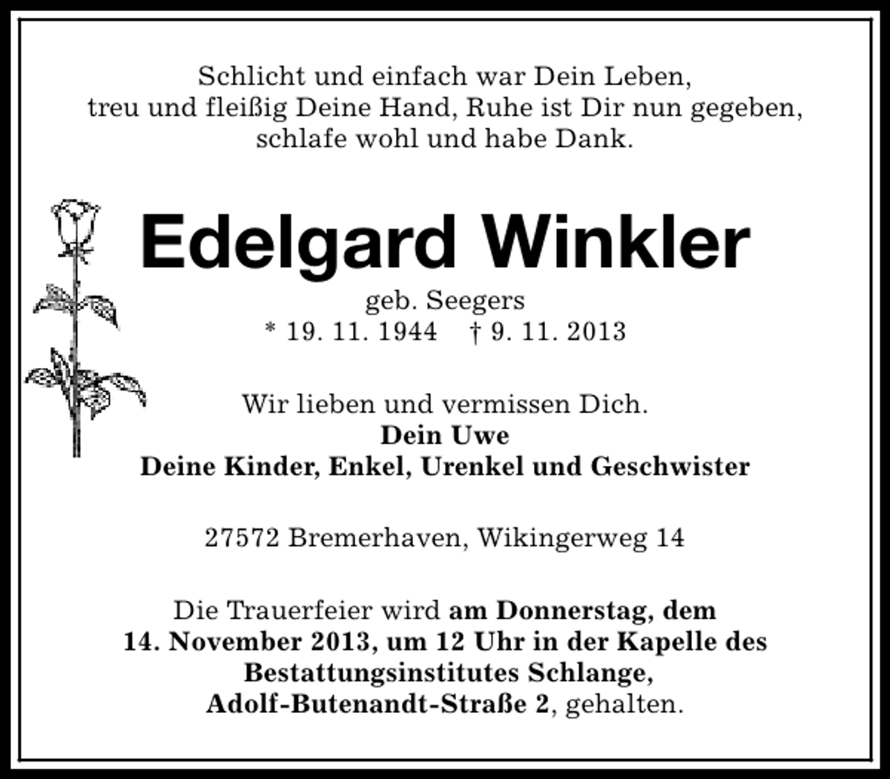 <p>Schlicht und einfach war Dein Leben,<br />treu und fleißig Deine Hand, Ruhe ist Dir nun gegeben,<br />schlafe wohl und habe Dank.</p><p>Edelgard Winkler<br />geb. Seegers<br />* 19. 11. 1944 † 9. 11. 2013</p><p>Wir lieben und vermissen Dich.<br />Dein Uwe<br />Deine Kinder, Enkel, Urenkel und Geschwister<br />27572 Bremerhaven, Wikingerweg 14<br />Die Trauerfeier wird am Donnerstag, dem<br />14. November 2013, um 12 Uhr in der Kapelle des<br />Bestattungsinstitutes Schlange,<br />Adolf-Butenandt-Straße 2, gehalten.</p>