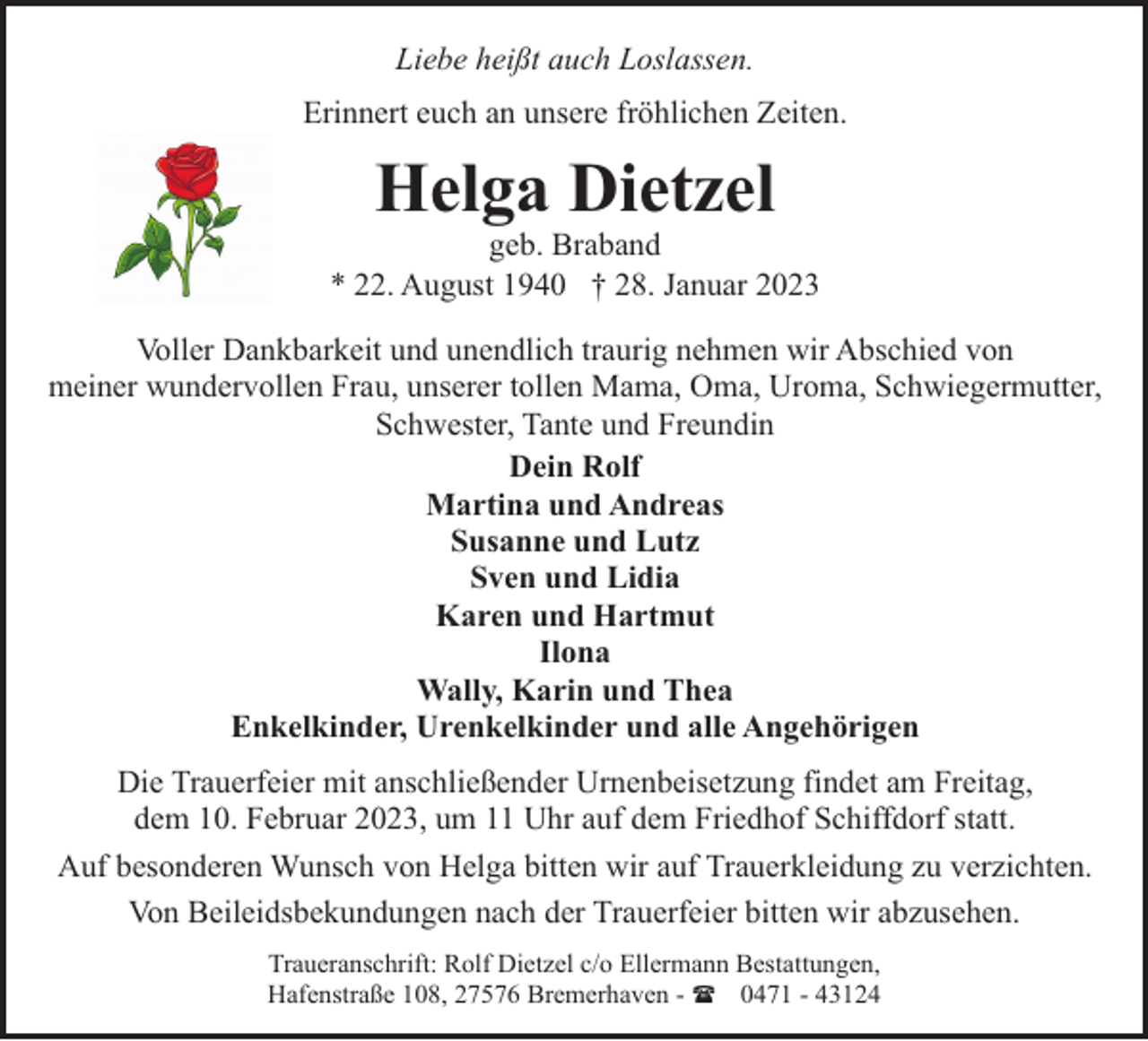 <p>Liebe heißt auch Loslassen.<br />Erinnert euch an unsere fröhlichen Zeiten.</p><p>Helga Dietzel</p><p>geb. Braband<br />* 22. August 1940 † 28. Januar 2023<br />Voller Dankbarkeit und unendlich traurig nehmen wir Abschied von<br />meiner wundervollen Frau, unserer tollen Mama, Oma, Uroma, Schwiegermutter,<br />Schwester, Tante und Freundin<br />Dein Rolf<br />Martina und Andreas<br />Susanne und Lutz<br />Sven und Lidia<br />Karen und Hartmut<br />Ilona<br />Wally, Karin und Thea<br />Enkelkinder, Urenkelkinder und alle Angehörigen<br />Die Trauerfeier mit anschließender Urnenbeisetzung findet am Freitag,<br />dem 10. Februar 2023, um 11 Uhr auf dem Friedhof Schiffdorf statt.<br />Auf besonderen Wunsch von Helga bitten wir auf Trauerkleidung zu verzichten.<br />Von Beileidsbekundungen nach der Trauerfeier bitten wir abzusehen.<br />Traueranschrift: Rolf Dietzel c/o Ellermann Bestattungen,<br />Hafenstraße 108, 27576 Bremerhaven - ( 0471 - 43124</p>
