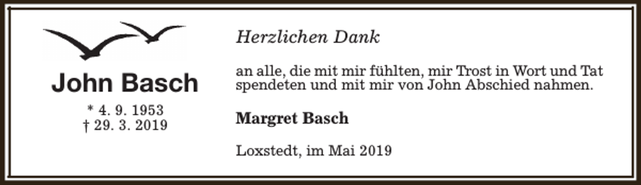 <p>Herzlichen Dank</p><p>John Basch<br />* 4. 9. 1953<br />† 29. 3. 2019</p><p>an alle, die mit mir fühlten, mir Trost in Wort und Tat<br />spendeten und mit mir von John Abschied nahmen.</p><p>Margret Basch<br />Loxstedt, im Mai 2019</p>