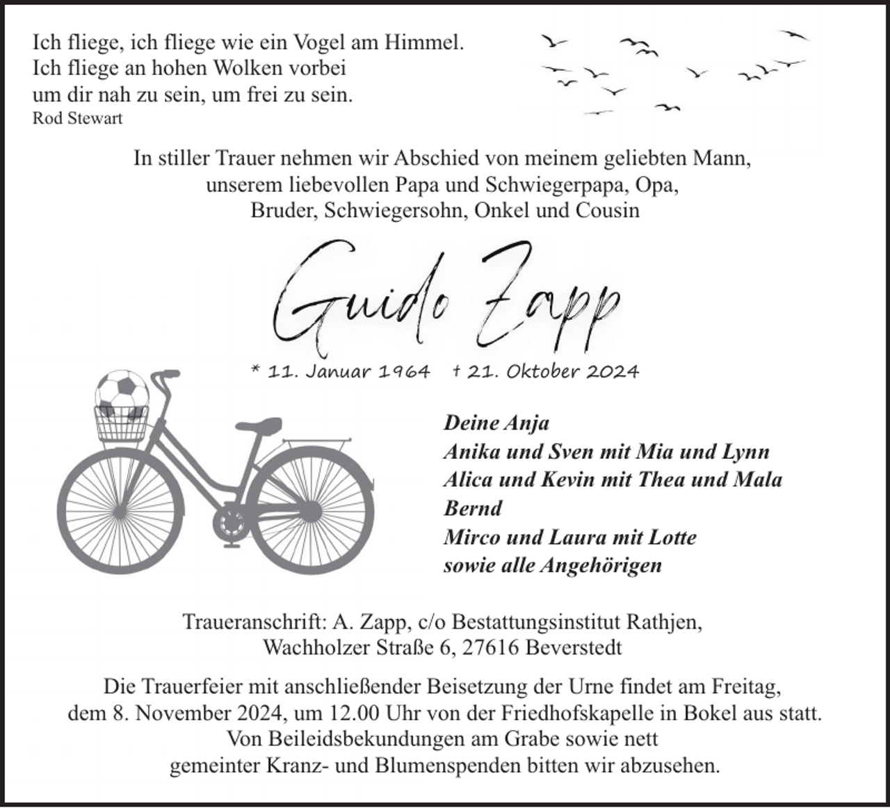 <p>Ich fliege, ich fliege wie ein Vogel am Himmel.<br />Ich fliege an hohen Wolken vorbei<br />um dir nah zu sein, um frei zu sein.<br />Rod Stewart</p>
<p>In stiller Trauer nehmen wir Abschied von meinem geliebten Mann,<br />unserem liebevollen Papa und Schwiegerpapa, Opa,<br />Bruder, Schwiegersohn, Onkel und Cousin</p>
<p>* 11. Januar 1964</p>
<p>† 21. Oktober 2024</p>
<p>Deine Anja<br />Anika und Sven mit Mia und Lynn<br />Alica und Kevin mit Thea und Mala<br />Bernd<br />Mirco und Laura mit Lotte<br />sowie alle Angehörigen<br />Traueranschrift: A. Zapp, c/o Bestattungsinstitut Rathjen,<br />Wachholzer Straße 6, 27616 Beverstedt<br />Die Trauerfeier mit anschließender Beisetzung der Urne findet am Freitag,<br />dem 8. November 2024, um 12.00 Uhr von der Friedhofskapelle in Bokel aus statt.<br />Von Beileidsbekundungen am Grabe sowie nett<br />gemeinter Kranz- und Blumenspenden bitten wir abzusehen.</p>
