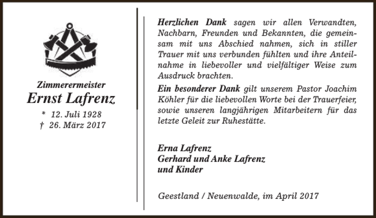 <p>Herzlichen Dank sagen wir allen Verwandten,</p><p>Zimmerermeister</p><p>Ernst Lafrenz<br />* 12. Juli 1928<br />† 26. März 2017</p><p>Nachbarn, Freunden und Bekannten, die gemeinsam mit uns Abschied nahmen, sich in stiller<br />Trauer mit uns verbunden fühlten und ihre Anteilnahme in liebevoller und vielfältiger Weise zum<br />Ausdruck brachten.</p><p>Ein besonderer Dank gilt unserem Pastor Joachim</p><p>Köhler für die liebevollen Worte bei der Trauerfeier,<br />sowie unseren langjährigen Mitarbeitern für das<br />letzte Geleit zur Ruhestätte.</p><p>Erna Lafrenz<br />Gerhard und Anke Lafrenz<br />und Kinder<br />Geestland / Neuenwalde, im April 2017</p>