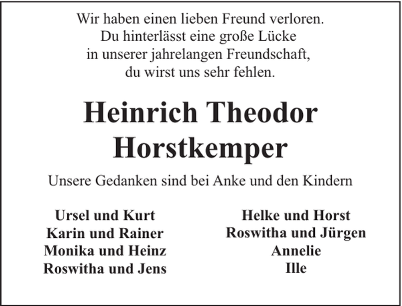 <p>Wir haben einen lieben Freund verloren.<br />Du hinterlässt eine große Lücke<br />in unserer jahrelangen Freundschaft,<br />du wirst uns sehr fehlen.</p><p>Heinrich Theodor<br />Horstkemper<br />Unsere Gedanken sind bei Anke und den Kindern<br />Ursel und Kurt<br />Karin und Rainer<br />Monika und Heinz<br />Roswitha und Jens</p><p>Helke und Horst<br />Roswitha und Jürgen<br />Annelie<br />Ille</p>
