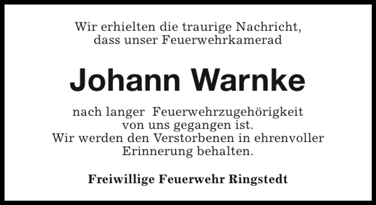 <p>Wir erhielten die traurige Nachricht,<br />dass unser Feuerwehrkamerad</p><p>Johann Warnke<br />nach langer Feuerwehrzugehörigkeit<br />von uns gegangen ist.<br />Wir werden den Verstorbenen in ehrenvoller<br />Erinnerung behalten.<br />Freiwillige Feuerwehr Ringstedt</p>