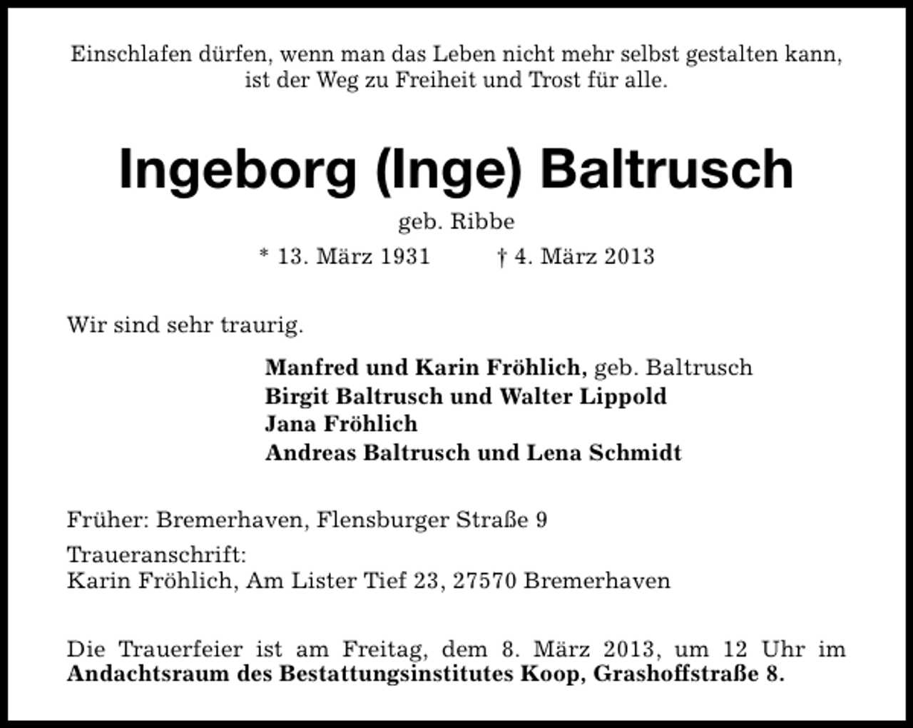 <p>Einschlafen dürfen, wenn man das Leben nicht mehr selbst gestalten kann,<br />ist der Weg zu Freiheit und Trost für alle.</p>
<p>Ingeborg (Inge) Baltrusch<br />geb. Ribbe</p>
<p>* 13. März 1931</p>
<p>† 4. März 2013</p>
<p>Wir sind sehr traurig.<br />Manfred und Karin Fröhlich, geb. Baltrusch<br />Birgit Baltrusch und Walter Lippold<br />Jana Fröhlich<br />Andreas Baltrusch und Lena Schmidt<br />Früher: Bremerhaven, Flensburger Straße 9<br />Traueranschrift:<br />Karin Fröhlich, Am Lister Tief 23, 27570 Bremerhaven<br />Die Trauerfeier ist am Freitag, dem 8. März 2013, um 12 Uhr im<br />Andachtsraum des Bestattungsinstitutes Koop, Grashoffstraße 8.</p>