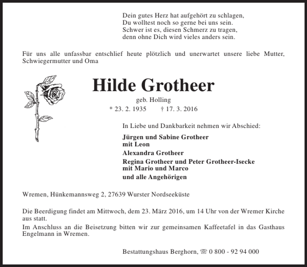 <p>Dein gutes Herz hat aufgehört zu schlagen,<br />Du wolltest noch so gerne bei uns sein.<br />Schwer ist es, diesen Schmerz zu tragen,<br />denn ohne Dich wird vieles anders sein.<br />Für uns alle unfassbar entschlief heute plötzlich und unerwartet unsere liebe Mutter,<br />Schwiegermutter und Oma</p><p>Hilde Grotheer<br />geb. Holling<br />* 23. 2. 1935<br />† 17. 3. 2016</p><p>In Liebe und Dankbarkeit nehmen wir Abschied:<br />Jürgen und Sabine Grotheer<br />mit Leon<br />Alexandra Grotheer<br />Regina Grotheer und Peter Grotheer-Isecke<br />mit Mario und Marco<br />und alle Angehörigen<br />Wremen, Hünkemannsweg 2, 27639 Wurster Nordseeküste<br />Die Beerdigung findet am Mittwoch, dem 23. März 2016, um 14 Uhr von der Wremer Kirche<br />aus statt.<br />Im Anschluss an die Beisetzung bitten wir zur gemeinsamen Kaffeetafel in das Gasthaus<br />Engelmann in Wremen.<br />Bestattungshaus Berghorn, s 0 800 - 92 94 000</p>