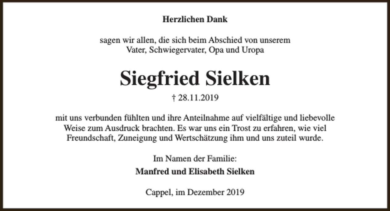 <p>Herzlichen Dank<br />sagen wir allen, die sich beim Abschied von unserem<br />Vater, Schwiegervater, Opa und Uropa</p><p>Siegfried Sielken<br />† 28.11.2019</p><p>mit uns verbunden fühlten und ihre Anteilnahme auf vielfältige und liebevolle<br />Weise zum Ausdruck brachten. Es war uns ein Trost zu erfahren, wie viel<br />Freundschaft, Zuneigung und Wertschätzung ihm und uns zuteil wurde.<br />Im Namen der Familie:<br />Manfred und Elisabeth Sielken<br />Cappel, im Dezember 2019</p>