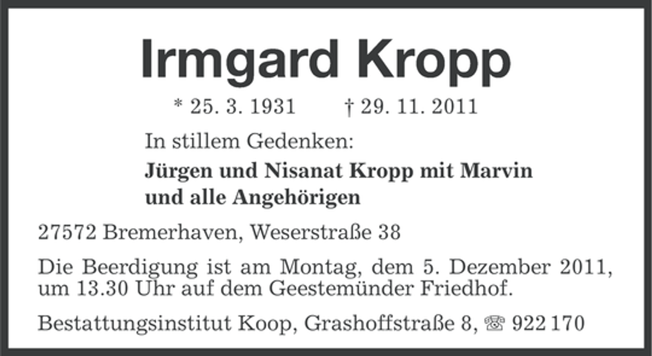 <p>Irmgard Kropp<br />* 25. 3. 1931</p><p>† 29. 11. 2011</p><p>In stillem Gedenken:<br />Jürgen und Nisanat Kropp mit Marvin<br />und alle Angehörigen<br />27572 Bremerhaven, Weserstraße 38<br />Die Beerdigung ist am Montag, dem 5. Dezember 2011,<br />um 13.30 Uhr auf dem Geestemünder Friedhof.<br />Bestattungsinstitut Koop, Grashoffstraße 8, 922 170</p>