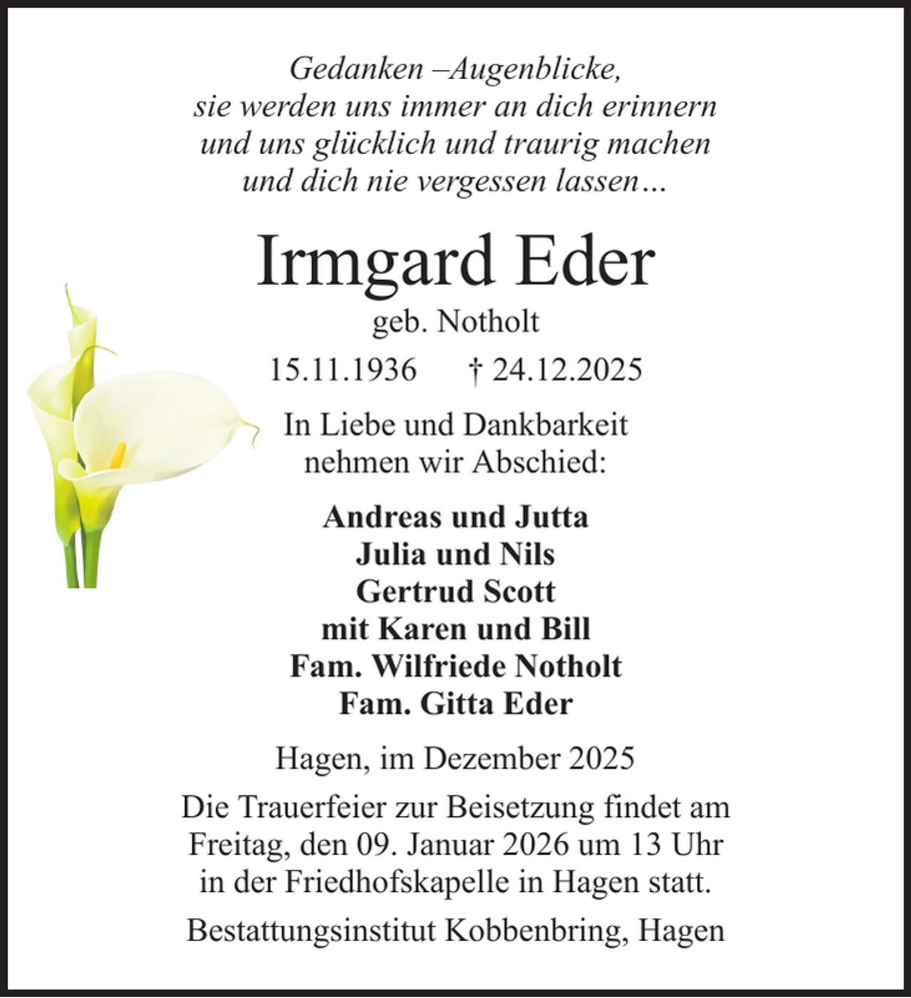 <p>Gedanken –Augenblicke,<br />sie werden uns immer an dich erinnern<br />und uns glücklich und traurig machen<br />und dich nie vergessen lassen…</p><p>Irmgard Eder<br />geb. Notholt<br />15.11.1936 † 24.12.2025<br />In Liebe und Dankbarkeit<br />nehmen wir Abschied:<br />Andreas und Jutta<br />Julia und Nils<br />Gertrud Scott<br />mit Karen und Bill<br />Fam. Wilfriede Notholt<br />Fam. Gitta Eder<br />Hagen, im Dezember 2025<br />Die Trauerfeier zur Beisetzung findet am<br />Freitag, den 09. Januar 2026 um 13 Uhr<br />in der Friedhofskapelle in Hagen statt.<br />Bestattungsinstitut Kobbenbring, Hagen</p>