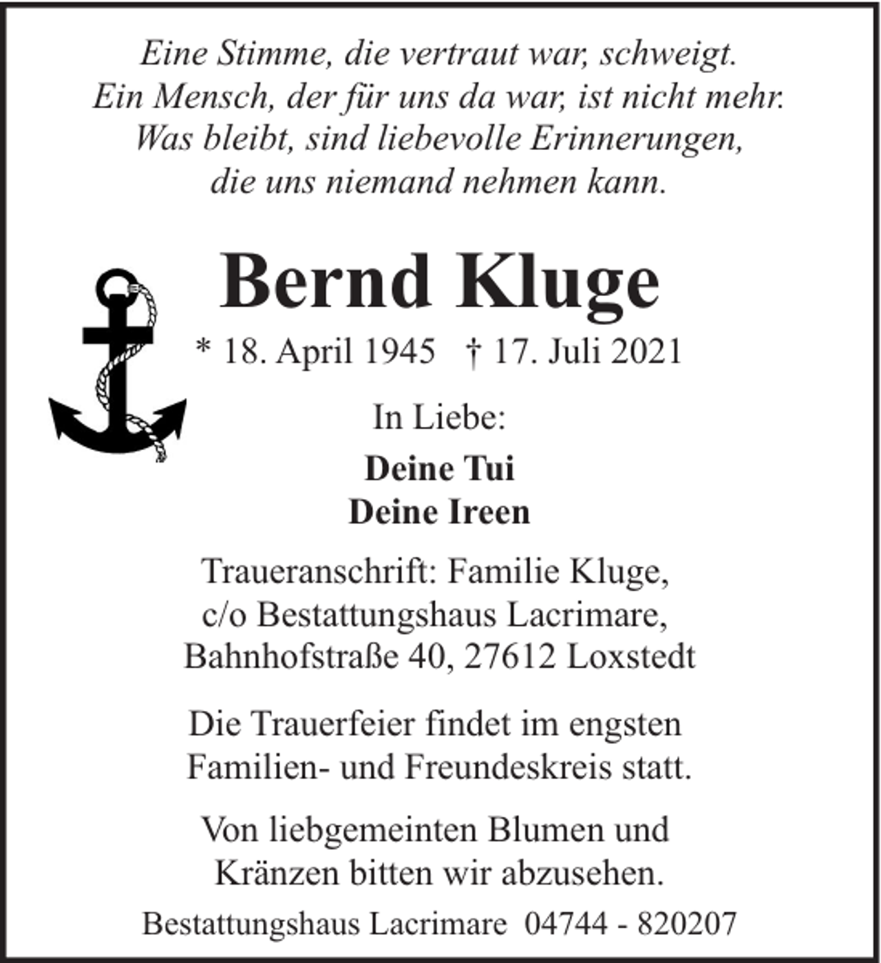<p>Eine Stimme, die vertraut war, schweigt.<br />Ein Mensch, der für uns da war, ist nicht mehr.<br />Was bleibt, sind liebevolle Erinnerungen,<br />die uns niemand nehmen kann.</p><p>Bernd Kluge</p><p>* 18. April 1945 † 17. Juli 2021<br />In Liebe:<br />Deine Tui<br />Deine Ireen<br />Traueranschrift: Familie Kluge,<br />c/o Bestattungshaus Lacrimare,<br />Bahnhofstraße 40, 27612 Loxstedt<br />Die Trauerfeier findet im engsten<br />Familien- und Freundeskreis statt.<br />Von liebgemeinten Blumen und<br />Kränzen bitten wir abzusehen.<br />Bestattungshaus Lacrimare 04744 - 820207</p>