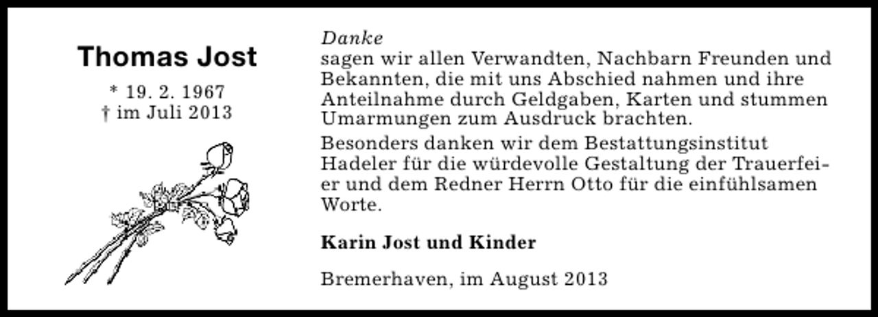 <p>Thomas Jost<br />* 19. 2. 1967<br />† im Juli 2013</p><p>Danke<br />sagen wir allen Verwandten, Nachbarn Freunden und<br />Bekannten, die mit uns Abschied nahmen und ihre<br />Anteilnahme durch Geldgaben, Karten und stummen<br />Umarmungen zum Ausdruck brachten.<br />Besonders danken wir dem Bestattungsinstitut<br />Hadeler für die würdevolle Gestaltung der Trauerfeier und dem Redner Herrn Otto für die einfühlsamen<br />Worte.<br />Karin Jost und Kinder<br />Bremerhaven, im August 2013</p>