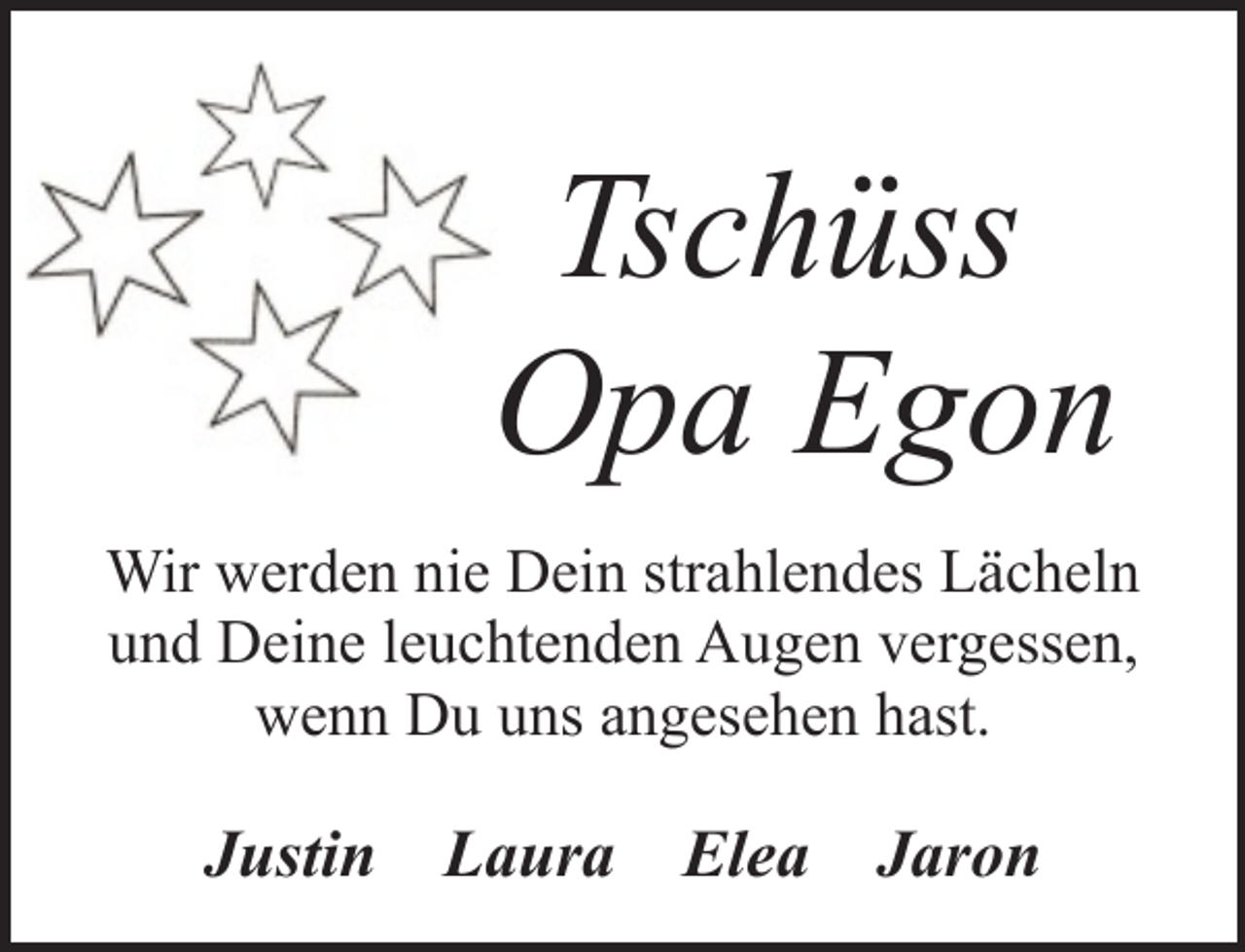 <p>Tschüss<br />Opa Egon<br />Wir werden nie Dein strahlendes Lächeln<br />und Deine leuchtenden Augen vergessen,<br />wenn Du uns angesehen hast.</p><p>Justin</p><p>Laura</p><p>Elea</p><p>Jaron</p>