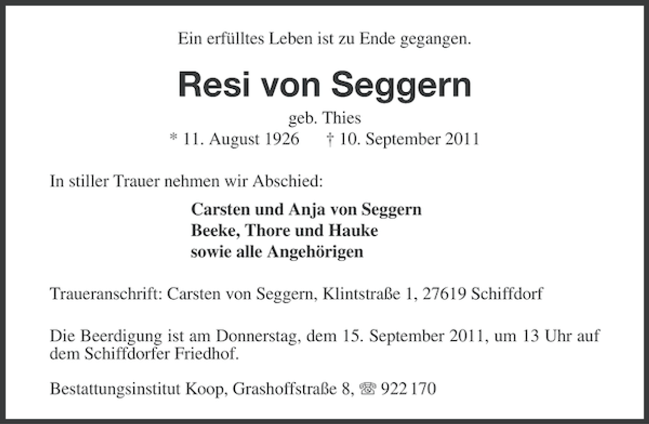 <p>Ein erfülltes Leben ist zu Ende gegangen.</p><p>Resi von Seggern<br />geb. Thies<br />* 11. August 1926 † 10. September 2011<br />In stiller Trauer nehmen wir Abschied:<br />Carsten und Anja von Seggern<br />Beeke, Thore und Hauke<br />sowie alle Angehörigen<br />Traueranschrift: Carsten von Seggern, Klintstraße 1, 27619 Schiffdorf<br />Die Beerdigung ist am Donnerstag, dem 15. September 2011, um 13 Uhr auf<br />dem Schiffdorfer Friedhof.<br />Bestattungsinstitut Koop, Grashoffstraße 8, 922 170</p>