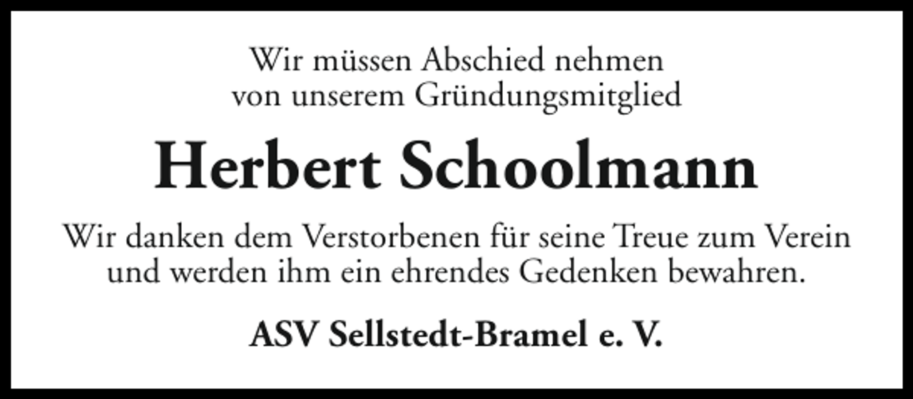 <p>Wir müssen Abschied nehmen<br />von unserem Gründungsmitglied</p><p>Herbert Schoolmann<br />Wir danken dem Verstorbenen für seine Treue zum Verein<br />und werden ihm ein ehrendes Gedenken bewahren.</p><p>ASV Sellstedt-Bramel e. V.</p>