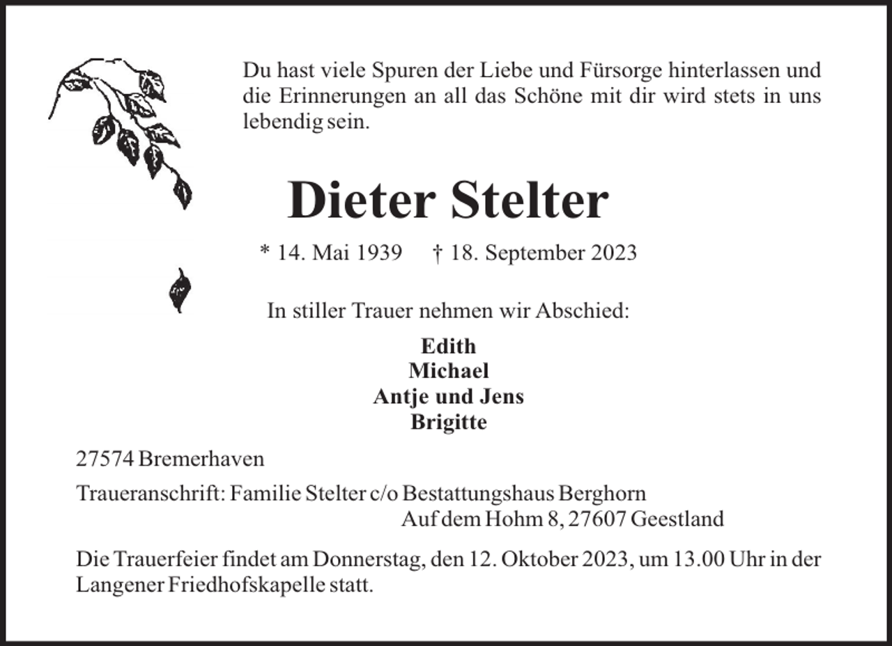 <p>Du hast viele Spuren der Liebe und Fürsorge hinterlassen und<br />die Erinnerungen an all das Schöne mit dir wird stets in uns<br />lebendig sein.</p><p>Dieter Stelter<br />* 14. Mai 1939</p><p>† 18. September 2023</p><p>In stiller Trauer nehmen wir Abschied:<br />Edith<br />Michael<br />Antje und Jens<br />Brigitte<br />27574 Bremerhaven<br />Traueranschrift: Familie Stelter c/o Bestattungshaus Berghorn<br />Auf dem Hohm 8, 27607 Geestland<br />Die Trauerfeier findet am Donnerstag, den 12. Oktober 2023, um 13.00 Uhr in der<br />Langener Friedhofskapelle statt.</p>