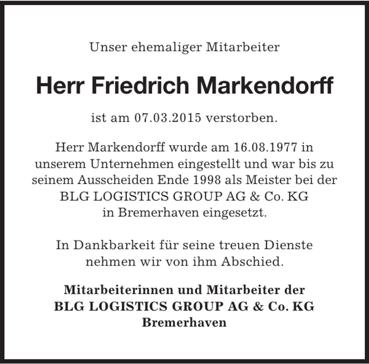 <p>Unser ehemaliger Mitarbeiter</p><p>Herr Friedrich Markendorff<br />ist am 07.03.2015 verstorben.<br />Herr Markendorff wurde am 16.08.1977 in<br />unserem Unternehmen eingestellt und war bis zu<br />seinem Ausscheiden Ende 1998 als Meister bei der<br />BLG LOGISTICS GROUP AG &amp; Co. KG<br />in Bremerhaven eingesetzt.<br />In Dankbarkeit für seine treuen Dienste<br />nehmen wir von ihm Abschied.<br />Mitarbeiterinnen und Mitarbeiter der<br />BLG LOGISTICS GROUP AG &amp; Co. KG<br />Bremerhaven</p>