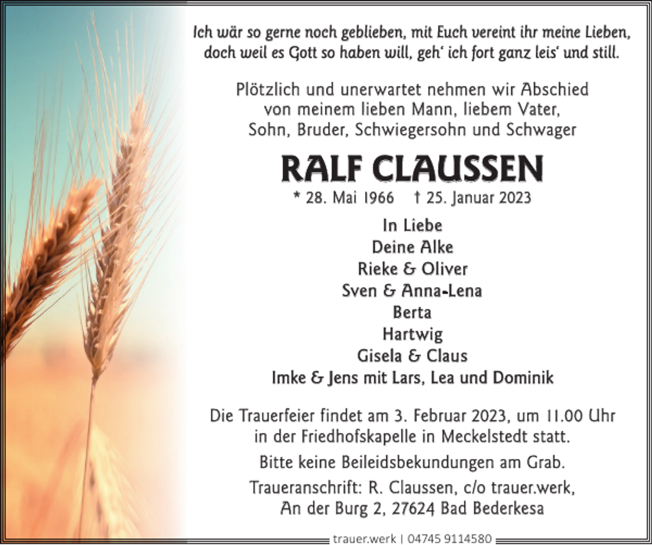<p>Ich wär so gerne noch geblieben, mit Euch vereint ihr meine Lieben,<br />doch weil es Gott so haben will, geh‘ ich fort ganz leis‘ und still.</p><p>Plötzlich und unerwartet nehmen wir Abschied<br />von meinem lieben Mann, liebem Vater,<br />Sohn, Bruder, Schwiegersohn und Schwager</p><p>RALF CLAUSSEN<br />* 28. Mai 1966</p><p>† 25. Januar 2023</p><p>In Liebe<br />Deine Alke<br />Rieke &amp; Oliver<br />Sven &amp; Anna-Lena<br />Berta<br />Hartwig<br />Gisela &amp; Claus<br />Imke &amp; Jens mit Lars, Lea und Dominik<br />Die Trauerfeier findet am 3. Februar 2023, um 11.00 Uhr<br />in der Friedhofskapelle in Meckelstedt statt.<br />Bitte keine Beileidsbekundungen am Grab.<br />Traueranschrift: R. Claussen, c/o trauer.werk,<br />An der Burg 2, 27624 Bad Bederkesa<br />trauer.werk | 04745 9114580</p>