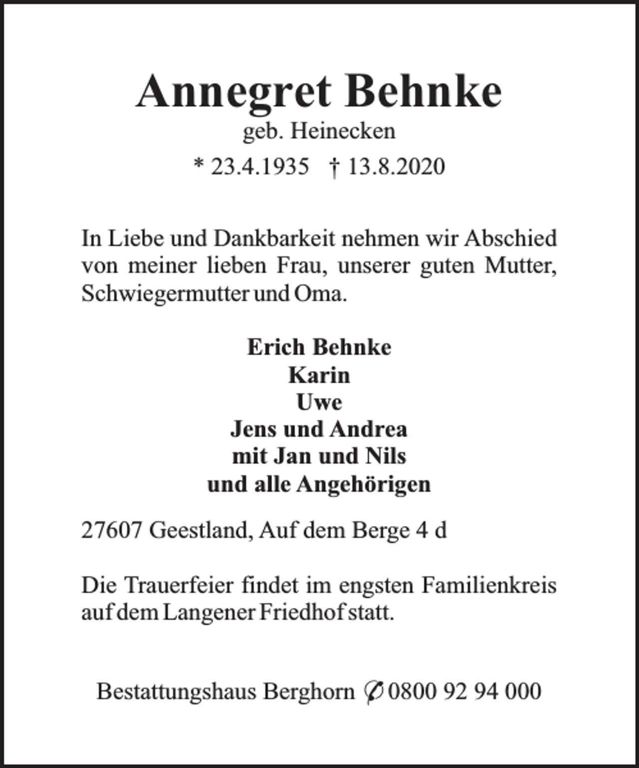 <p>Annegret Behnke<br />geb. Heinecken<br />* 23.4.1935 † 13.8.2020</p><p>In Liebe und Dankbarkeit nehmen wir Abschied<br />von meiner lieben Frau, unserer guten Mutter,<br />Schwiegermutter und Oma.<br />Erich Behnke<br />Karin<br />Uwe<br />Jens und Andrea<br />mit Jan und Nils<br />und alle Angehörigen<br />27607 Geestland, Auf dem Berge 4 d<br />Die Trauerfeier findet im engsten Familienkreis<br />auf dem Langener Friedhof statt.<br />Bestattungshaus Berghorn * 0800 92 94 000</p>