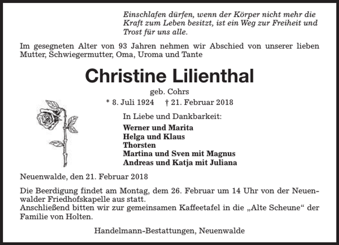 <p>Einschlafen dürfen, wenn der Körper nicht mehr die<br />Kraft zum Leben besitzt, ist ein Weg zur Freiheit und<br />Trost für uns alle.<br />Im gesegneten Alter von 93 Jahren nehmen wir Abschied von unserer lieben<br />Mutter, Schwiegermutter, Oma, Uroma und Tante</p><p>Christine Lilienthal<br />geb. Cohrs<br />* 8. Juli 1924 † 21. Februar 2018</p><p>In Liebe und Dankbarkeit:<br />Werner und Marita<br />Helga und Klaus<br />Thorsten<br />Martina und Sven mit Magnus<br />Andreas und Katja mit Juliana<br />Neuenwalde, den 21. Februar 2018<br />Die Beerdigung findet am Montag, dem 26. Februar um 14 Uhr von der Neuenwalder Friedhofskapelle aus statt.<br />Anschließend bitten wir zur gemeinsamen Kaffeetafel in die „Alte Scheune“ der<br />Familie von Holten.<br />Handelmann-Bestattungen, Neuenwalde</p>