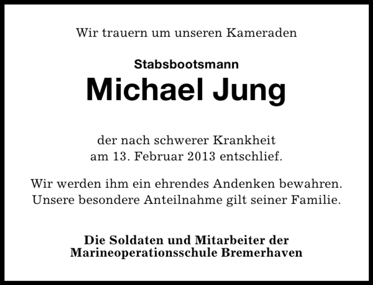 <p>Wir trauern um unseren Kameraden<br />Stabsbootsmann</p><p>Michael Jung<br />der nach schwerer Krankheit<br />am 13. Februar 2013 entschlief.<br />Wir werden ihm ein ehrendes Andenken bewahren.<br />Unsere besondere Anteilnahme gilt seiner Familie.<br />Die Soldaten und Mitarbeiter der<br />Marineoperationsschule Bremerhaven</p>